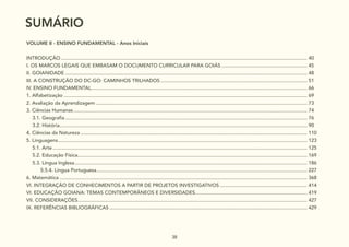 38
SUMÁRIO
VOLUME II - ENSINO FUNDAMENTAL - Anos Iniciais
SUMÁRIO........................................................................................................................................................................................... 38
INTRODUÇÃO................................................................................................................................................................................... 40
I. OS MARCOS LEGAIS QUE EMBASAM O DOCUMENTO CURRICULAR PARA GOIÁS............................................................... 45
II. GOIANIDADE................................................................................................................................................................................ 48
III. A CONSTRUÇÃO DO DC-GO: CAMINHOS TRILHADOS........................................................................................................... 51
IV. ENSINO FUNDAMENTAL............................................................................................................................................................. 66
1. Alfabetização................................................................................................................................................................................. 69
2. Avaliação da Aprendizagem.......................................................................................................................................................... 73
3. Ciências Humanas.......................................................................................................................................................................... 74
3.1. Geografia................................................................................................................................................................................ 76
3.2. História.................................................................................................................................................................................... 90
4. Ciências da Natureza..................................................................................................................................................................... 110
5. Linguagens..................................................................................................................................................................................... 123
5.1. Arte......................................................................................................................................................................................... 125
5.2. Educação Física....................................................................................................................................................................... 169
5.3. Língua Inglesa......................................................................................................................................................................... 186
		 5.5.4. Língua Portuguesa......................................................................................................................................................... 227
6. Matemática.................................................................................................................................................................................... 368
VI. INTEGRAÇÃO DE CONHECIMENTOS A PARTIR DE PROJETOS INVESTIGATIVOS................................................................ 414
VI. EDUCAÇÃO GOIANA: TEMAS CONTEMPORÂNEOS E DIVERSIDADES.................................................................................. 419
VII. CONSIDERAÇÕES....................................................................................................................................................................... 427
IX. REFERÊNCIAS BIBLIOGRÁFICAS................................................................................................................................................ 429
 