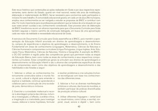 42
Este recuo histórico que contextualiza as ações realizadas em Goiás e por seus respectivos repre-
sentantes, tanto dentro do Estado, quanto em nível nacional, nestes três anos de mobilização,
elaboração e implementação da BNCC, faz-se necessário para concluirmos quão participativo e
inclusivo foi este trabalho. A comunidade educacional goiana, em cada um de seus 246 municípios,
ampliou seus conhecimentos ao ser instigada a estudar as propostas da BNCC e contribuir com
elas. Foi muito importante para os professores perceberem que se tratava de uma situação em que
suas vozes seriam ouvidas e seu conhecimento considerado. Esse processo ativo de elaboração
da BNCC transformou-se em um alicerce importante para que o Documento Curricular para Goiás
também seguisse o mesmo caminho de construção dialogada, em busca de uma aproximação
cada vez maior da realidade e necessidade educacional de Goiás.
A estrutura do Documento Curricular para Goiás assemelha-se à BNCC, pois mantém a apre-
sentação da Educação Infantil ancorada em direitos de aprendizagens e desenvolvimen-
to, campos de experiências e objetivos de aprendizagens e desenvolvimento, e do Ensino
Fundamental em áreas de conhecimento (Linguagens, Matemática, Ciências da Natureza e
Ciências Humanas) e componentes curriculares (Língua Portuguesa, Língua Inglesa, Arte, Edu-
cação Física, Matemática, Ciências da Natureza, História e Geografia). A exemplo da BNCC,
o DC-GO também é regido pelas dez competências gerais que permeiam todas as etapas
da Educação Básica, bem como todas as áreas de conhecimento e seus respectivos compo-
nentes curriculares. Estas competências gerais se articulam aos direitos de aprendizagens e
desenvolvimento na Educação Infantil e são o alicerce das competências específicas de área
e de componentes; assim como dos objetivos de aprendizagens e desenvolvimento e das
habilidades e são listadas a seguir:
e resolver problemas e criar soluções (inclusi-
ve tecnológicas) com base nos conhecimen-
tos das diferentes áreas.
3. Valorizar e fruir as diversas manifestações
artísticas e culturais, das locais às mundiais, e
também participar de práticas diversificadas
da produção artístico-cultural.
4. Utilizar diferentes linguagens – verbal (oral
ou visual-motora, como Libras, e escrita), cor-
poral, visual, sonora e digital –, bem como
1. Valorizar e utilizar os conhecimentos his-
toricamente construídos sobre o mundo físi-
co, social, cultural e digital para entender e
explicar a realidade, continuar aprendendo e
colaborar para a construção de uma socieda-
de justa, democrática e inclusiva.
2. Exercitar a curiosidade intelectual e recor-
rer à abordagem própria das ciências, incluin-
do a investigação, a reflexão, a análise crítica,
a imaginação e a criatividade, para investigar
causas, elaborar e testar hipóteses, formular
 
