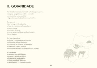 48
48
48 48
II. GOIANIDADE
Constituição histórica da identidade cultural do povo goiano
no espaço geográfico que habita – o cerrado
com suas origens, crenças, lutas,
religiosidades, produção artística e seu trabalho.
Ser goiano é
trazer consigo o cultivo do solo,
o fazer do artesão com a fibra e o barro,
a caça e a pesca,
a expressão da dança,
a crença na espiritualidade - a cultura indígena
Somos Goyazes.
É a fé, a religiosidade,
as danças, a música e seus instrumentos,
os folguedos, as festas dos santos,
as cavalhadas, as congadas, as vaquejadas,
a folia de reis, o teatro folclórico,
a arquitetura, os doces – a cultura do branco europeu.
A musicalidade,
a dança aos sons dos tambores,
os cheiros e sabores da comida,
o artesanato de fibras vegetais,
o cultivo das plantas, das frutas,
as lendas e mitos – a cultura quilombola.
 