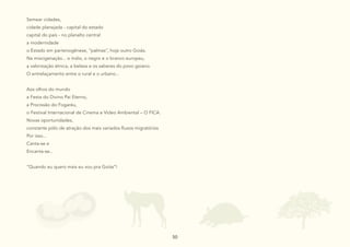 50
50
Semear cidades,
cidade planejada - capital do estado
capital do país - no planalto central
a modernidade
o Estado em partenogênese, “palmas”, hoje outro Goiás.
Na miscigenação... o índio, o negro e o branco europeu,
a valorização étnica, a beleza e os saberes do povo goiano.
O entrelaçamento entre o rural e o urbano...
Aos olhos do mundo
a Festa do Divino Pai Eterno,
a Procissão do Fogaréu,
o Festival Internacional de Cinema e Vídeo Ambiental – O FICA.
Novas oportunidades,
constante pólo de atração dos mais variados fluxos migratórios
Por isso...
Canta-se e
Encanta-se...
“Quando eu quero mais eu vou pra Goiás”!
 