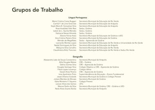 6
Grupos de Trabalho
Língua Portuguesa
Meire Cristina Costa Ruggeri
Camila F. de Lima Gracindo
Keyla Maria B. Gonçalves Silva
Rosa Anatildes Félix Reis
Izabel de L. Quinta Mendes
Katiúscia Neves Almeida
Eleone Ferraz Assis
Ana Cristina Pereira Diniz
Wender de Magalhães
Leonardo Montes Lopes
Neide Domingues da Silva
Walquiria Silva Carvalho
Claudimécia Brito Trancoso
Secretaria Municipal de Educação de Rio Verde
Secretaria Municipal de Educação de Anápolis
Secretaria Municipal de Educação de Anápolis
Seduc, Goiânia
Seduc, Goiânia
Seduc, Goiânia
Secretaria Municipal de Educação de Goiânia e UEG
Secretaria Municipal de Educação de Goiânia
Seduc - Aparecida de Goiânia
Secretaria Municipal de Educação de Rio Verde e Universidade de Rio Verde
Secretaria Municipal de Educação de Anápolis
Secretaria Municipal de Educação de Rio Verde
Secretaria Municipal de Educação de Rio Verde e Seduc Rio Verde
Geografia
Alessandra Leão de Souza Constantino
Átila Douglas Matias
Dalmo Gomes Silva
Douglas Santiago Silva
Flávia Lopes Lourenço
Gesiel Alves Pereira
Ione Apolinário Pinto
Jessé Oliveira Guilarde
Juliana Mendes de Moraes
Kátia Monteiro F. Siqueira
Leovan Alves dos Santos
Marcos Pedro da Silva
Neila Alves Duarte Borba
Secretaria Municipal de Anápolis
CRE – Goiânia
CRE – Aparecida de Goiânia
Colégio Objetivo e CRE - Aparecida de Goiânia
Colégio Athos
CRE – Aparecida de Goiânia
Superintendência da Educação – Ensino Fundamental
Secretaria Municipal de Goiânia e Colégio Prevest
Secretaria Municipal de Goiânia
Colégio Prevest
UFG
Secretaria Municipal de Goiânia, CRE – Goiânia e UEG
Secretaria Municipal de Anápolis
 