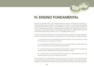 66
IV. ENSINO FUNDAMENTAL
O Ensino Fundamental de 9 anos, resulta da luta pelo direito à educação de qualidade, so-
cialmente referenciada, e objetiva a emancipação do indivíduo e a promoção da igualdade
social (DCNG, 2013). Para tanto, a universalização do acesso à escola, a democratização do
ensino, a valorização profissional, o engajamento da sociedade são condições essenciais para
construção de um projeto educativo que atenda as demandas e os desafios educacionais da
contemporaneidade. Nesse cenário, a Lei nº 11.274/2006 determina que,
o Ensino Fundamental obrigatório, com duração de 9 (nove) anos, gratuito na escola pública, ini-
ciando-se aos 6 (seis) anos de idade, terá por objetivo a formação básica do cidadão, mediante:
I - o desenvolvimento da capacidade de aprender, tendo como meios básicos o pleno
domínio da leitura, da escrita e do cálculo;
II - a compreensão do ambiente natural e social, do sistema político, da tecnologia, das
artes e dos valores em que se fundamenta a sociedade;
III - o desenvolvimento da capacidade de aprendizagem, tendo em vista a aquisição de
conhecimentos e habilidades e a formação de atitudes e valores;
IV - o fortalecimento dos vínculos de família, dos laços de solidariedade humana e de
tolerância recíproca em que se assenta a vida social.
Faz-se necessário uma organização curricular que, por meio do domínio dos conhecimentos
escolares, da construção de valores, atitudes e habilidades, assegure a continuidade da apren-
dizagem e do desenvolvimento pleno de todos os estudantes ao longo dessa etapa da Educa-
 