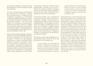 68
se de forma integrada, ao longo de toda a
Educação Básica, visando à formação integral
dos estudantes.
Para isso, a contextualização das habilidades
dos componentes curriculares, a integra-
ção de conhecimentos, o fortalecimento da
competência pedagógica, as metodologias
e estratégias didático-pedagógicas, o prota-
gonismo dos estudantes, os procedimentos
de avaliação formativa, o uso dos recursos
didáticos e tecnológicos, os processos per-
manentes de formação docente e a gestão
educacional são ações intencionais necessá-
rias e podem assegurar as aprendizagens es-
senciais defendidas em cada etapa do Ensino
Fundamental (BNCC, 2017, p. 38).
O documento propõe a progressão da apren-
dizagem por meio das habilidades presentes
em cada componente curricular. Para con-
textualizar e contribuir com aprendizagens
significativas, na busca do desenvolvimento
integral do estudante é necessário o diálo-
go entre as áreas do conhecimento de for-
ma integrada. A proposta de integração do
conhecimento parte do pressuposto que os
estudantes trazem conhecimentos do campo
social que são significativos e já integrados.
Cabe à escola perceber que a partir desse
conhecimento trazido do cotidiano vivido e
experienciado, é possível, por meio do co-
nhecimento científico presente em todas as
áreas do conhecimento, ampliar, (re)significar
e promover uma melhor compreensão da re-
alidade de forma crítica e participativa.
É importante ressaltar que a integração de
conhecimentos aponta para uma atitude in-
vestigativa, planejada intencionalmente e
materializada nas salas de aula, por meio da
problematização, da investigação, do levan-
tamento de dados, da elaboração de hipó-
teses, da confirmação e refutação dessas,
das leituras e estudos realizados, coletiva e
individualmente, das diferentes formas de re-
gistro, sendo imprescindível a mediação do
professor e o protagonismo do estudante no
processo de formação.
Para atender as demandas e desafios do pro-
jeto educativo para o estado de Goiás, esse
Documento Curricular espera que
a escola dialogue com a diversidade de
formação e vivências para enfrentar com
sucesso os desafios de seus propósitos
educativos. A compreensão dos estudan-
tes como sujeitos com histórias e saberes
construídos nas interações com outras pes-
Nesta perspectiva, o Documento Curricular
para Goiás apresenta-se à sociedade edu-
cativa goiana como um projeto que visa a
participação de todos. Todo sujeito envol-
vido tem responsabilidades nesse proces-
so de humanização – a escola – a família – a
sociedade. O desafio ainda é compreender
a educação na perspectiva inclusiva, que
valoriza as diferenças, respeita a diversida-
de e vislumbra igualdade social, em que a
individualidade e a coletividade são partes
de um todo que se articula e complemen-
ta na construção de valores, no exercício
da ética e na formação cidadã integral. É
necessário ainda propor ações contra a
discriminação e o preconceito de qualquer
natureza, sendo a alteridade exotópica e o
diálogo, as melhores formas de adjetivar as
interações em todos os espaços sociais. Eu
sou parte do outro, o outro é parte de mim.
Somos o eu, o outro, o nós, nos educando
e sendo educados, como sujeitos de deve-
res e direitos.
soas, tanto do entorno social mais próximo
quanto do universo da cultura midiática
e digital, fortalece o potencial da escola
como espaço formador e orientador para
a cidadania consciente, crítica e participa-
tiva. (BNCC, p. 60)
 