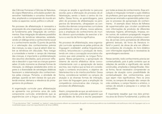 70
das Ciências Humanas e Ciências da Natureza,
da Lógica Matemática, articulados podem de-
senvolver habilidades e conceitos diversifica-
dos, ampliando a compreensão do mundo em
todos os aspectos: social, político e cultural.
No processo de alfabetização é necessária a
proposição de uma organização curricular que
se fundamenta pela integração de conheci-
mentos. Essa integração de saberes possibilita
a escolha de temáticas relevantes, estabele-
cendo um diálogo entre o conhecimento social
e o conhecimento escolar. O ponto de partida
é a valorização dos conhecimentos prévios
das crianças, ou seja, o que já sabem dizer so-
bre as temáticas em discussão. Para instigar
a curiosidade e manter o campo de interesse
das crianças, é importante a problematização
dos assuntos abordados, para provocar refle-
xão e descobrir o que mais as crianças querem
saber. A todo momento as diversas formas de
interação, os diálogos estabelecidos entre os
pares e a diversidade de estratégias didáticas
favorecem a sistematização dos conhecimen-
tos pelas crianças. Portanto, a atividade de
planejar, quando se tem clareza do que pre-
tende ensinar, demarca a relevância do prota-
gonismo do professor.
A organização curricular para alfabetização
se apresenta nos primeiros anos de cada
componente curricular, entendendo que as
experiências com a língua oral e escrita das
crianças se amplia e aprofunda no percurso
escolar, para a efetivação do processo de al-
fabetização, sendo o texto o centro do tra-
balho. Dessa forma, as aprendizagens, para
além do processo de alfabetização na pers-
pectiva do letramento, ultrapassam os con-
teúdos dos demais componentes curriculares
possibilitando novos olhares, novos saberes,
pois a ampliação do conhecimento do mun-
do oferece oportunidades de exercitar a lei-
tura e a escrita de forma significativa.
No processo de alfabetização, essa organiza-
ção curricular apresenta-se pelas práticas de
linguagem: oralidade1, análise linguística/se-
miótica, leitura/escuta e produção de texto,
tendo em vista a concepção enunciativo-dis-
cursiva que está presente na Língua Portu-
guesa. Nessa perspectiva, a apropriação do
sistema de escrita alfabética dá-se conco-
mitantemente com a apropriação de textos
escritos, isso implica que se leve em conside-
ração o contexto enunciativo, o objetivo do
falante/escritor e do interlocutor/leitor. Dessa
forma, considera-se também os campos de
atuação e as diversas formas de interação,
por meio da linguagem para a ampliação da
competência comunicativa das crianças, no
processo de alfabetização.
Assim, compreende-se que, ao estruturar a or-
ganização curricular, pretende-se garantir que
as atividades de leitura e escrita perpassem
10
O uso dos termos “fala”, “oralidade” ou “palavra”, neste documento referem-se a expressão do sujeito na mesma equivalência nas modalidades oral auditiva por meio da linguagem oral ou na
modalidade espaço visual da Língua Brasileira de Sinais (LIBRAS).
por todas as áreas de conhecimento. Essa arti-
culação e integração norteiam a ação didática
do professor, para que seja propositiva no que
precisa ser ensinado e apreendido pelas crian-
ças no processo de apropriação do conheci-
mento. A exemplo disso: leitura de folhetos
de supermercados que circulam socialmente
com informações de produtos de diferentes
naturezas: higiene, alimentação, limpeza, en-
tre outros; de outdoors propagando imagens
e informações para anunciar produtos e even-
tos, de jornais como portadores de diferentes
gêneros textuais, de livros de literatura in-
fantil e juvenil, de obras de arte em diferen-
tes contextos de circulação, do livro didático
com informações específicas e necessárias às
aprendizagens escolares.
Nesse sentido, todo conhecimento precisa ser
contextualizado, pois é pelo contexto que as
relações de sentido e significado vão sendo
construídas, ampliadas e (re)significadas. Des-
sa forma, faz-se necessário compreender os
campos de atuação como possibilidade de
contextualização dos conhecimentos, para
que sejam mais significativos. Para os anos
iniciais, os campos de atuação são: campo da
vida cotidiana, o campo literário e artístico, o
campo de estudo e pesquisa e o campo da
vida pública.
É importante ressaltar que nos dois primei-
ros anos do Ensino Fundamental, a prática de
 