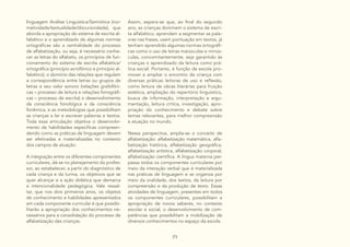 71
linguagem Análise Linguística/Semiótica (nor-
matividade/textualidade/discursividade), que
aborda a apropriação do sistema de escrita al-
fabético e o aprendizado de algumas normas
ortográficas são a centralidade do processo
de alfabetização, ou seja, é necessário conhe-
cer as letras do alfabeto, os princípios de fun-
cionamento do sistema de escrita alfabética/
ortográfica (princípio acrofônico e princípio al-
fabético), o domínio das relações que regulam
a correspondência entre letras ou grupos de
letras e seu valor sonoro (relações grafofôni-
cas – processo de leitura e relações fonográfi-
cas – processo de escrita) o desenvolvimento
da consciência fonológica e da consciência
fonêmica, e as metodologias que possibilitam
as crianças a ler e escrever palavras e textos.
Toda essa articulação objetiva o desenvolvi-
mento de habilidades específicas compreen-
dendo como as práticas de linguagem devem
ser efetivadas e materializadas no contexto
dos campos de atuação.
A integração entre os diferentes componentes
curriculares, dá-se no planejamento do profes-
sor, ao estabelecer, a partir do diagnóstico de
cada criança e da turma, os objetivos que se
quer alcançar e a ação didática que demarca
a intencionalidade pedagógica. Vale ressal-
tar, que nos dois primeiros anos, os objetos
de conhecimento e habilidades apresentados
em cada componente curricular é que possibi-
litarão a apropriação dos conhecimentos ne-
cessários para a consolidação do processo de
alfabetização das crianças.
Assim, espera-se que, ao final do segundo
ano, as crianças dominem o sistema de escri-
ta alfabético, aprendam a segmentar as pala-
vras nas frases, usem pontuação em textos, já
tenham aprendido algumas normas ortográfi-
cas como o uso de letras maiúsculas e minús-
culas, concomitantemente, seja garantido às
crianças o aprendizado da leitura como prá-
tica social. Portanto, é função da escola pro-
mover e ampliar o encontro da criança com
diversas práticas leitoras de uso e reflexão,
como leitura de obras literárias para fruição
estética, ampliação do repertório linguístico,
busca de informação, interpretação e argu-
mentação, leitura crítica, investigação, apro-
priação do conhecimento e debate sobre
temas relevantes, para melhor compreensão
e atuação no mundo.
Nessa perspectiva, amplia-se o conceito de
alfabetização: alfabetização matemática, alfa-
betização histórica, alfabetização geográfica,
alfabetização artística, alfabetização corporal,
alfabetização científica. A língua materna per-
passa todos os componentes curriculares por
meio da interação verbal que é materializada
nas práticas de linguagem e se organiza por
meio da oralidade, dos textos, da leitura por
compreensão e da produção de texto. Essas
atividades de linguagem, presentes em todos
os componentes curriculares, possibilitam a
apropriação de novos saberes, no contexto
escolar e social, o desenvolvimento de com-
petências que possibilitam a mobilização de
diversos conhecimentos no espaço da escola.
 