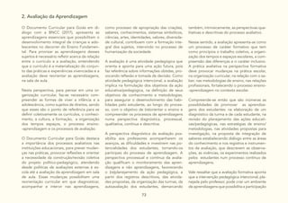 73
2. Avaliação da Aprendizagem
O Documento Curricular para Goiás em di-
álogo com a BNCC (2017), apresenta as
aprendizagens essenciais que possibilitam o
desenvolvimento integral de crianças e ado-
lescentes no decorrer do Ensino Fundamen-
tal. Para priorizar as aprendizagens desses
sujeitos é necessário refletir acerca da relação
entre o currículo e a avaliação, entendendo
que o currículo é a materialização do conjun-
to das práticas e experiências vivenciadas e a
avaliação deve reorientar as aprendizagens,
na sala de aula.
Nesta perspectiva, para pensar em uma or-
ganização curricular, faz-se necessário com-
preender as formas de viver a infância e a
adolescência, como sujeitos de direitos, sendo
que esses são o ponto de referência para se
definir coletivamente os currículos, o conheci-
mento, a cultura, a formação, a organização
dos tempos espaços, o processo ensino-
-aprendizagem e os processos de avaliação.
O Documento Curricular para Goiás destaca
a importância dos processos avaliativos nas
instituições educacionais, para prever mudan-
ças nas práticas, provocar reflexões e orientar
a necessidade da construção/revisão coletiva
do projeto político-pedagógico, atendendo
desde políticas de avaliações externas à es-
cola até a avaliação da aprendizagem em sala
de aula. Essas mudanças possibilitam uma
reorientação curricular em que diagnosticar,
acompanhar e intervir nas aprendizagens,
como processo de apropriação das criações,
saberes, conhecimentos, sistemas simbólicos,
ciências, artes, identidades, valores, diversida-
de cultural, contribuem com a formação inte-
gral dos sujeitos, intervindo no processo de
humanização da sociedade.
A avaliação é uma atividade pedagógica que
orienta e aponta para uma ação futura, pois
faz referência sobre informações obtidas, pro-
vocando reflexão e tomada de decisão. Como
atividade pedagógica intencional, a avaliação
implica na formulação dos objetivos da ação
educativa/pedagógica, na definição de seus
objetivos de conhecimento e metodologias,
para assegurar o desenvolvimento das habi-
lidades pelo estudante, ao longo do proces-
so, com o objetivo de (re)orientar o ensino e
compreender os processos de aprendizagens
numa perspectiva diagnóstica, processual,
qualitativa, contínua e descritiva.
A perspectiva diagnóstica da avaliação pos-
sibilita aos professores acompanharem os
avanços, as dificuldades e investirem nas po-
tencialidades dos estudantes, tornando-os
partícipes do processo de aprendizagem. A
perspectiva processual e contínua da avalia-
ção qualificam o monitoramento das apren-
dizagens e não aprendizagens, favorecendo
o (re)planejamento da ação pedagógica, a
partir dos registros descritivos, das ativida-
des propostas, da organização das turmas, da
autoavaliação dos estudantes, demarcando
também, intrinsicamente, as perspectivas qua-
litativas e descritivas do processo avaliativo.
Nesse sentido, a avaliação apresenta-se como
um processo de caráter formativo que tem
como princípios o trabalho coletivo, a organi-
zação dos tempos e espaços escolares, a com-
preensão das diferenças e o caráter inclusivo.
A prática avaliativa na perspectiva formativa
deve provocar mudanças na prática escolar,
na organização curricular, na relação com o sa-
ber, nas metodologias de ensino, nas relações
profissionais, fortalecendo o processo ensino-
-aprendizagem no contexto escolar.
Compreende-se então que são inúmeras as
possiblidades de promover as aprendiza-
gens dos estudantes: na elaboração de um
diagnóstico da turma e de cada estudante, na
revisão do planejamento das ações educati-
vas/pedagógicas, nas estratégias de ensino/
metodologias, nas atividades propostas para
investigação, na proposta de integração de
saberes estabelecendo diálogo entre as áreas
do conhecimento e nos registros e instrumen-
tos de avaliação, que descrevem as observa-
ções, as vivências, os experimentos realizados
pelos estudantes num processo contínuo de
aprendizagens.
Vale ressaltar que a avaliação formativa aponta
que a intervenção pedagógica intencional, pla-
nejada pelo professor, pode criar um ambiente
de aprendizagens que possibilita a participação
 