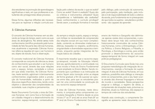74
dos estudantes na promoção de aprendizagens
significativas e reais, em que professores e es-
tudantes são protagonistas desse processo.
Dessa forma, algumas reflexões são necessá-
rias para se repensar a relação currículo-ava-
liação pelo coletivo da escola: o que se avalia?
Como se avalia? Quem é avaliado? Quais são
os critérios e instrumentos utilizados? Quais
competências e habilidades são avaliadas?
Quais conhecimentos o currículo privilegia?
Sendo assim, a avaliação formativa é marcada
pelo diálogo, pela construção da autonomia,
pela participação, pela mediação, pela inclu-
são e é de responsabilidade de todo o coletivo
da escola, pois fundamenta-se no pressuposto
de que todos os sujeitos - estudantes e profes-
sores - são capazes de aprender.
3. Ciências Humanas
O conceito de Ciências Humanas vem se alte-
rando ao longo do tempo, assim como as suas
áreas de abrangência. No stricto sensu todo
conhecimento científico produzido pela huma-
nidade de fato faz parte das ciências humanas,
mas atualmente a expressão Ciências Huma-
nas refere-se àquelas em que o ser humano é
seu objeto de estudo, foco e observação.
O conceito tradicional de Ciências Humanas
corresponde ao conjunto de ciências ou áreas
do conhecimento que estudam o ser humano
como ator social, através das suas relações
com o espaço, tempo, sociedade e cultura
em que estão inseridos. As Ciências Huma-
nas, neste sentido, aglutinam criteriosamente
conhecimentos organizados sobre a produ-
ção da humanidade, realizados a partir de
discursos específicos desta área, tendo como
objetivo o desvendar das complexidades da
sociedade, suas criações e pensamentos.
Neste Documento Curricular, a área de Ciên-
cias Humanas tem como foco a formação de
um cidadão integral e o desenvolvimento do
raciocínio espaço-temporal, contextualizan-
do sempre a relação sujeito, espaço e tempo,
com ênfase na necessidade de compreensão
das relações sociais em sua maior complexi-
dade, contendo as dimensões intelectuais e
afetivas, baseadas no respeito, acolhimento,
singularidade e diversidades espaciais e tem-
porais, enquanto partes integrantes da for-
mação básica do cidadão.
É importante ressaltar que o raciocínio espa-
ço-temporal, iniciado na Educação Infantil,
terá seu aprofundamento e continuidade nos
anos iniciais e finais do Ensino Fundamental
e será ampliado no Ensino Médio. Sendo im-
portante que o professor e as instituições de
ensino façam esta transição entre as etapas
de forma gradual, a fim de suavizar as ruptu-
ras entre elas, para que os estudantes pos-
sam ter uma continuidade na construção do
seu raciocínio espaço-temporal.
A área de Ciências Humanas, neste docu-
mento, é composta pelos componentes cur-
riculares Geografia e História desde os anos
iniciais (1º ao 5º ano) até os anos finais (6º ao
9º ano) do Ensino Fundamental. Contudo, o
ensino de História e Geografia não delimita-
-se apenas nestes dois componentes, o pro-
fessor deve lançar mão dos conhecimentos
historicamente construídos de outras Ciên-
cias Humanas, como: a Antropologia, a Ciên-
cia Política, o Ensino Religioso, a Filosofia, a
Psicologia, a Sociologia e outras, para então
promover o desenvolvimento do raciocínio
espaço-temporal de forma integral em suas
práticas pedagógicas.
O Documento Curricular para Goiás traz uma
proposta metodológica de integração de co-
nhecimentos, visando a formação do sujeito
integral. A área de Ciências Humanas, em sua
essência, possibilita este diálogo e interação
entre os componentes, pois o seu fazer ocor-
re através das diversas linguagens e leituras
de mundo e sociedades. Nesta perspectiva
exige-se o diálogo, o registro de ideias, a
compreensão de situações reais, próximas ou
distantes, atuais ou históricas, dos espaços e
tempos de vivências dos estudantes.
Visando esta construção, o componente Ge-
ografia se apresenta neste documento curri-
 