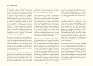 76
3.1. Geografia
A Geografia, enquanto ciência humana, estu-
da o espaço geográfico e tem por princípio
conhecer, compreender e analisar as relações
sociais, bem como suas interferências no espa-
ço. Segundo Milton Santos (1997), “o espaço
geográfico constitui um sistema de objetos e
um sistema de ações” que é formado por um
conjunto indissociável, solidário e contraditório
de sistemas de objetos e sistemas de ações,
não considerados isoladamente, mas como
um quadro único em que a história se dá. No
começo era a natureza selvagem, formada por
objetos naturais que, ao longo da história, vão
sendo substituídos por objetos fabricados, ob-
jetos técnicos, mecanizados e depois cibernéti-
cos fazendo com que a natureza artificial tenda
a funcionar como uma máquina.
O conhecimento geográfico surge a partir da
relação da apropriação do meio pelo ser hu-
mano. Na busca pelo desenvolvimento de no-
vas técnicas, ele estabelece novas formas de
interações espaciais e, em sociedade, novos
conhecimentos acerca dos elementos socioam-
bientais - suas características, dinâmicas, limites
e possibilidades - que compõem o meio para
poder nele interagir.
No decorrer do tempo, este conhecimento
geográfico foi sistematizado e incorporado à
Educação Básica. Nesse processo, a ciência
geográfica passou a considerar o espaço pro-
duzido como resultante do trabalho humano e
da vida em sociedade (Cavalcante, 2002), assim
sendo, o estudante, ao se apoderar desse co-
nhecimento, deve se perceber como um prota-
gonista na formação desse espaço.
Neste Documento Curricular, o componente
Geografia tem o objetivo de possibilitar a com-
preensão do espaço geográfico, propondo aos
estudantes pensar, ler e observar a ação huma-
na nos espaços, tanto nas áreas rurais como nas
urbanas, nos seus espaços de vivências e em
outros mais amplos e complexos, abarcando
sempre a relação sujeito e espaço, compreen-
dendo esta relação a partir das especificidades
de Goiás e na sua relação com o mundo. Nessa
perspectiva, o trabalho com o conhecimento
geográfico deve ser realizado a partir das três
funções essenciais, a seguir, que devem ser de-
senvolvidas com todos os estudantes.
A primeira função é uma forma própria de pen-
sar espacialmente. Para Oliveira e Brockington
(2017), o pensamento espacial é a maneira pela
qual nos orientamos e manipulamos o espaço
que nos rodeia, dessa forma, ele está profunda-
mente ligado à estrutura do pensamento como
um todo e desempenha um papel fundamental
no curso de sua vida. A segunda é o desen-
volvimento do raciocínio geográfico que, de
acordo com Callai (2013), traduz-se em olhar o
mundo para compreender a nossa história e a
nossa vida. Esse olhar traz a especificidade des-
se componente que tem o conceito de espaço
como foco primordial. “O espaço concretiza/
materializa as ações humanas e a vida social por
meio dos embates entre os grupos, vai se mos-
trando como resultado das ações no espaço”
(CALLAI, 2013, 17). E a terceira é o aumento da
sua capacidade de ler e interpretar o mundo,
em todas as suas escalas: local, regional, nacio-
nal ou mundial.
Para que os estudantes desenvolvam essas
três funções essenciais, o Documento Curricu-
lar para Goiás traz princípios geográficos que
devem ser exercitados no ensino de Geogra-
fia em todos os anos do Ensino Fundamental,
sendo eles: “analogia, conexão, diferenciação,
distribuição, extensão, localização e ordem”
(BRASIL, 2017, p.358). Esses princípios se tor-
nam essenciais para que os estudantes possam
ter a compreensão dos diversos fenômenos
espaciais, naturais e antrópicos, assim como,
desenvolver a observação, a interpretação e a
análise crítica da ação humana sobre estes es-
paços modificados.
Esses princípios geográficos estão presentes
nas competências gerais, de áreas e especificas
de cada componente desse Documento Cur-
ricular, estabelecendo as finalidades gerais ou
básicas do ensino e a mobilização de conheci-
mentos, conceitos e procedimentos, as habili-
dades, práticas, cognitivas e socioemocionais,
e as atitudes e valores para resolver demandas
complexas da vida cotidiana e do pleno exercí-
cio da cidadania, bem como do mundo do tra-
balho (BRASIL, 2017).
 