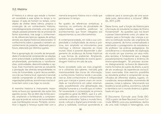 90
3.2. História
A História é a ciência que estuda o homem
em sociedade e suas ações no tempo e no
espaço. A ação do homem no tempo, como
objeto de análise desta ciência, propicia a
construção de um conhecimento histórico,
metodologicamente orientado, uma vez que a
relação passado-presente não se processa de
forma automática, mas exige o conhecimen-
to de referenciais teóricos capazes de atribuir
sentido aos objetos históricos selecionados. O
conhecimento sobre o passado é também um
conhecimento do presente, objetivado para o
futuro, elaborado por distintos sujeitos.
Para a apropriação do conceito de temporali-
dade é fundamental compreender as relações
entre anterioridade e posteridade, sucessão e
simultaneidade, permanências e transforma-
ções, continuidades, descontinuidades e rup-
turas. Esse movimento permite ao estudante
a percepção das diversas temporalidades no
curso da humanidade, a partir da sua existên-
cia e da sua história local, regional e nacional,
visando compreender as diversas formas de
organizações políticas, econômicas e sociocul-
turais bem como o seu lugar no mundo.
A memória histórica é instrumento impor-
tante na busca por apreensão das ações dos
agentes sociais. Ela vai além das fontes escri-
tas, ampliando e fortalecendo a compreen-
são que se pode ter acerca da humanidade e
suas manifestações sociais. Portanto, recons-
tituir o legado e herança supõe lidar com a
memória enquanto história viva e vivida que
permanece no tempo.
No quadro de referências simbólicas, a
memória, no confronto de pluralidade de
subjetividades, possibilita publicizar os
acontecimentos que foram relegados aos
esquecimentos ou aos silenciamentos.
A contemporaneidade, em toda a sua com-
plexidade e multiplicidade de atores e prá-
ticas, tem ampliado os instrumentos para
interrogar e oferecer respostas ao nosso
mundo. Disto é possível depreender o alar-
gamento do arcabouço de fontes históricas
e suas formas de analisá-las. Ampliando,
também, as possibilidades do ensino-apren-
dizagem histórico em sala de aula.
Numa sociedade cada vez mais pragmáti-
ca e utilitarista dos saberes, marcada pela
instantaneidade das trocas de informação,
o conhecimento histórico tende a secunda-
rizar-se. Este conhecimento é indispensável
para que crianças e jovens vivam em socie-
dade ao transformá-lo em saber sistemati-
zado, possibilitando uma globalização das
relações humanas e o mundo que os rodeia.
Tal necessidade é contemplada na primeira
competência geral da BNCC, que é a utili-
zação dos saberes e conhecimentos histori-
camente construídos “sobre o mundo físico,
social, cultural e digital para entender e ex-
plicar a realidade, continuar aprendendo e
colaborar para a construção de uma socie-
dade justa, democrática e inclusiva” (BRA-
SIL, 2017, p.09).
Dessa forma, qual a função da História para
a formação do estudante na etapa do Ensino
Fundamental? As questões que nos levam
a pensar historicamente como um saber ne-
cessário para a formação das crianças e jo-
vens na instituição escolar, são originárias do
tempo presente, de forma contextualizada e
valorizando o protagonismo do estudante e
do professor nas práticas pedagógicas. Ao
considerarmos a necessidade de explicação
do mundo em que vivemos, em seus múlti-
plos sentidos, é fundamental que a relação
passado/presente impulsione a dinâmica do
ensino-aprendizagem. Tal processo aconte-
ce, dialogicamente, na busca do desenvolvi-
mento formativo do sujeito de direito, a partir
de seu arcabouço de experiências sociocul-
turais vivenciadas. Este exercício possibilita
ao estudante analisar e compreender os sig-
nificados de diferentes objetos, lugares, cir-
cunstâncias, temporalidades, movimentos de
pessoas, coisas e saberes, relacionando sua
existência social, política, econômica, cultural
e identitária com o mundo dinâmico e globa-
lizado em que vive.
O Documento Curricular para Goiás (DC-
-GO), a partir da Base Nacional Comum Cur-
ricular (BNCC), procurou estabelecer, dentro
de uma rede múltipla e heterogênea, uma
 