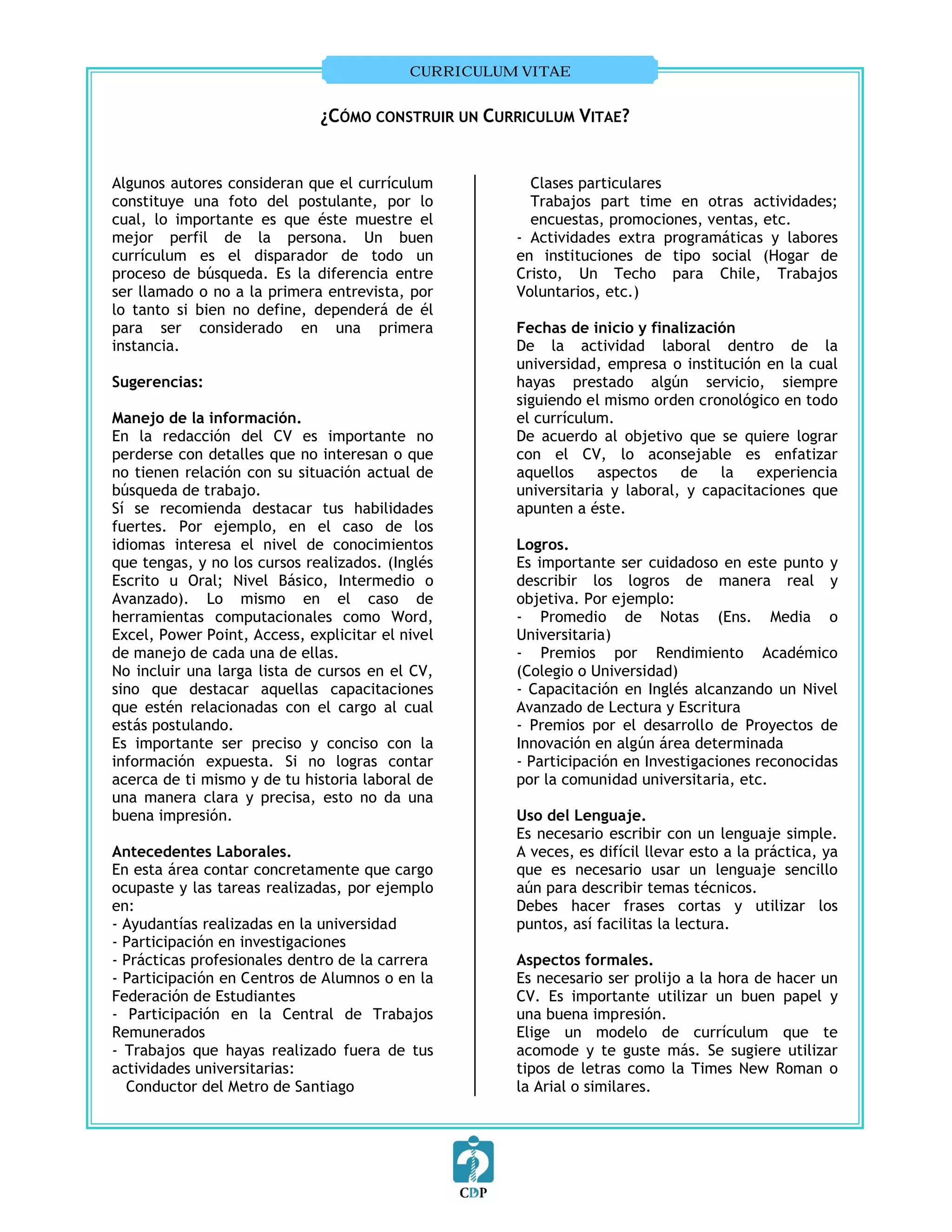 CURRICULUM VITAE


                              ¿CÓMO CONSTRUIR UN CURRICULUM VITAE?


Algunos autores consideran que el currículum           Clases particulares
constituye una foto del postulante, por lo             Trabajos part time en otras actividades;
cual, lo importante es que éste muestre el             encuestas, promociones, ventas, etc.
mejor perfil de la persona. Un buen                  - Actividades extra programáticas y labores
currículum es el disparador de todo un               en instituciones de tipo social (Hogar de
proceso de búsqueda. Es la diferencia entre          Cristo, Un Techo para Chile, Trabajos
ser llamado o no a la primera entrevista, por        Voluntarios, etc.)
lo tanto si bien no define, dependerá de él
para ser considerado en una primera                  Fechas de inicio y finalización
instancia.                                           De la actividad laboral dentro de la
                                                     universidad, empresa o institución en la cual
Sugerencias:                                         hayas prestado algún servicio, siempre
                                                     siguiendo el mismo orden cronológico en todo
Manejo de la información.                            el currículum.
En la redacción del CV es importante no              De acuerdo al objetivo que se quiere lograr
perderse con detalles que no interesan o que         con el CV, lo aconsejable es enfatizar
no tienen relación con su situación actual de        aquellos aspectos de         la experiencia
búsqueda de trabajo.                                 universitaria y laboral, y capacitaciones que
Sí se recomienda destacar tus habilidades            apunten a éste.
fuertes. Por ejemplo, en el caso de los
idiomas interesa el nivel de conocimientos           Logros.
que tengas, y no los cursos realizados. (Inglés      Es importante ser cuidadoso en este punto y
Escrito u Oral; Nivel Básico, Intermedio o           describir los logros de manera real y
Avanzado). Lo mismo en el caso de                    objetiva. Por ejemplo:
herramientas computacionales como Word,              - Promedio de Notas (Ens. Media o
Excel, Power Point, Access, explicitar el nivel      Universitaria)
de manejo de cada una de ellas.                      - Premios por Rendimiento Académico
No incluir una larga lista de cursos en el CV,       (Colegio o Universidad)
sino que destacar aquellas capacitaciones            - Capacitación en Inglés alcanzando un Nivel
que estén relacionadas con el cargo al cual          Avanzado de Lectura y Escritura
estás postulando.                                    - Premios por el desarrollo de Proyectos de
Es importante ser preciso y conciso con la           Innovación en algún área determinada
información expuesta. Si no logras contar            - Participación en Investigaciones reconocidas
acerca de ti mismo y de tu historia laboral de       por la comunidad universitaria, etc.
una manera clara y precisa, esto no da una
buena impresión.                                     Uso del Lenguaje.
                                                     Es necesario escribir con un lenguaje simple.
Antecedentes Laborales.                              A veces, es difícil llevar esto a la práctica, ya
En esta área contar concretamente que cargo          que es necesario usar un lenguaje sencillo
ocupaste y las tareas realizadas, por ejemplo        aún para describir temas técnicos.
en:                                                  Debes hacer frases cortas y utilizar los
- Ayudantías realizadas en la universidad            puntos, así facilitas la lectura.
- Participación en investigaciones
- Prácticas profesionales dentro de la carrera       Aspectos formales.
- Participación en Centros de Alumnos o en la        Es necesario ser prolijo a la hora de hacer un
Federación de Estudiantes                            CV. Es importante utilizar un buen papel y
- Participación en la Central de Trabajos            una buena impresión.
Remunerados                                          Elige un modelo de currículum que te
- Trabajos que hayas realizado fuera de tus          acomode y te guste más. Se sugiere utilizar
actividades universitarias:                          tipos de letras como la Times New Roman o
  Conductor del Metro de Santiago                    la Arial o similares.
 