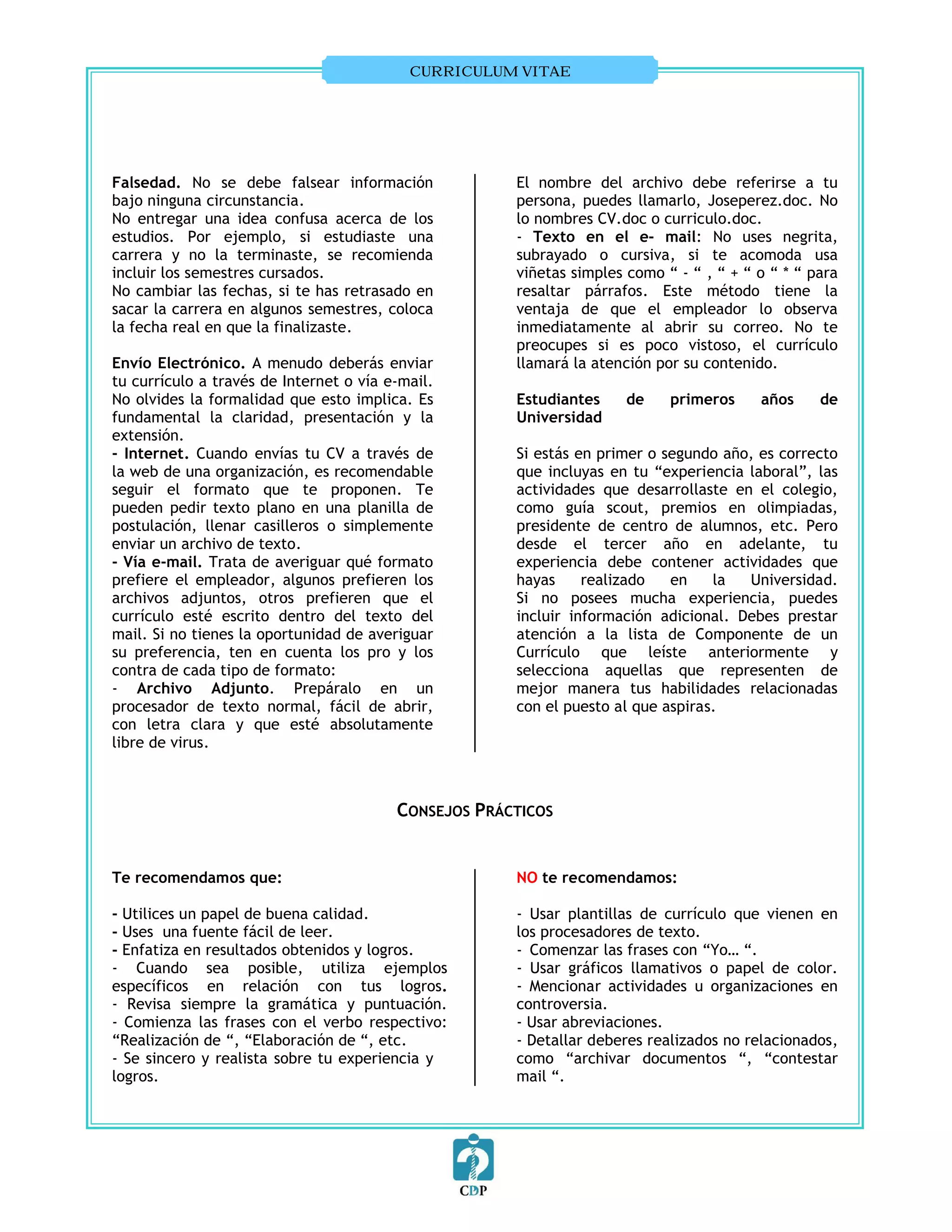 CURRICULUM VITAE




Falsedad. No se debe falsear información              El nombre del archivo debe referirse a tu
bajo ninguna circunstancia.                           persona, puedes llamarlo, Joseperez.doc. No
No entregar una idea confusa acerca de los            lo nombres CV.doc o curriculo.doc.
estudios. Por ejemplo, si estudiaste una              - Texto en el e- mail: No uses negrita,
carrera y no la terminaste, se recomienda             subrayado o cursiva, si te acomoda usa
incluir los semestres cursados.                       viñetas simples como “ - “ , “ + “ o “ * “ para
No cambiar las fechas, si te has retrasado en         resaltar párrafos. Este método tiene la
sacar la carrera en algunos semestres, coloca         ventaja de que el empleador lo observa
la fecha real en que la finalizaste.                  inmediatamente al abrir su correo. No te
                                                      preocupes si es poco vistoso, el currículo
Envío Electrónico. A menudo deberás enviar            llamará la atención por su contenido.
tu currículo a través de Internet o vía e-mail.
No olvides la formalidad que esto implica. Es         Estudiantes     de    primeros     años     de
fundamental la claridad, presentación y la            Universidad
extensión.
- Internet. Cuando envías tu CV a través de           Si estás en primer o segundo año, es correcto
la web de una organización, es recomendable           que incluyas en tu “experiencia laboral”, las
seguir el formato que te proponen. Te                 actividades que desarrollaste en el colegio,
pueden pedir texto plano en una planilla de           como guía scout, premios en olimpiadas,
postulación, llenar casilleros o simplemente          presidente de centro de alumnos, etc. Pero
enviar un archivo de texto.                           desde el tercer año en adelante, tu
- Vía e-mail. Trata de averiguar qué formato          experiencia debe contener actividades que
prefiere el empleador, algunos prefieren los          hayas     realizado   en    la  Universidad.
archivos adjuntos, otros prefieren que el             Si no posees mucha experiencia, puedes
currículo esté escrito dentro del texto del           incluir información adicional. Debes prestar
mail. Si no tienes la oportunidad de averiguar        atención a la lista de Componente de un
su preferencia, ten en cuenta los pro y los           Currículo que leíste anteriormente y
contra de cada tipo de formato:                       selecciona aquellas que representen de
- Archivo Adjunto. Prepáralo en un                    mejor manera tus habilidades relacionadas
procesador de texto normal, fácil de abrir,           con el puesto al que aspiras.
con letra clara y que esté absolutamente
libre de virus.



                                         CONSEJOS PRÁCTICOS


Te recomendamos que:                                  NO te recomendamos:

- Utilices un papel de buena calidad.                 - Usar plantillas de currículo que vienen en
- Uses una fuente fácil de leer.                      los procesadores de texto.
- Enfatiza en resultados obtenidos y logros.          -vComenzar las frases con “Yo… “.
- Cuando sea posible, utiliza ejemplos                - Usar gráficos llamativos o papel de color.
específicos en relación con tus logros.               - Mencionar actividades u organizaciones en
- Revisa siempre la gramática y puntuación.           controversia.
- Comienza las frases con el verbo respectivo:        - Usar abreviaciones.
“Realización de “, “Elaboración de “, etc.            - Detallar deberes realizados no relacionados,
- Se sincero y realista sobre tu experiencia y        como “archivar documentos “, “contestar
logros.                                               mail “.
 