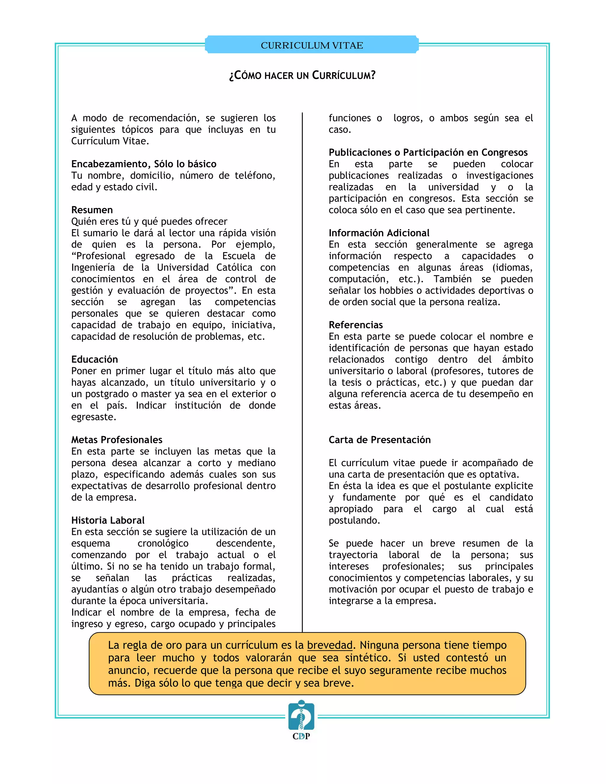 CURRICULUM VITAE


                                    ¿CÓMO HACER UN CURRÍCULUM?


A modo de recomendación, se sugieren los              funciones o   logros, o ambos según sea el
siguientes tópicos para que incluyas en tu            caso.
Currículum Vitae.
                                                      Publicaciones o Participación en Congresos
Encabezamiento, Sólo lo básico                        En    esta    parte    se   pueden     colocar
Tu nombre, domicilio, número de teléfono,             publicaciones realizadas o investigaciones
edad y estado civil.                                  realizadas en la universidad y o la
                                                      participación en congresos. Esta sección se
Resumen                                               coloca sólo en el caso que sea pertinente.
Quién eres tú y qué puedes ofrecer
El sumario le dará al lector una rápida visión        Información Adicional
de quien es la persona. Por ejemplo,                  En esta sección generalmente se agrega
“Profesional egresado de la Escuela de                información respecto a capacidades o
Ingeniería de la Universidad Católica con             competencias en algunas áreas (idiomas,
conocimientos en el área de control de                computación, etc.). También se pueden
gestión y evaluación de proyectos”. En esta           señalar los hobbies o actividades deportivas o
sección se agregan las competencias                   de orden social que la persona realiza.
personales que se quieren destacar como
capacidad de trabajo en equipo, iniciativa,           Referencias
capacidad de resolución de problemas, etc.            En esta parte se puede colocar el nombre e
                                                      identificación de personas que hayan estado
Educación                                             relacionados contigo dentro del ámbito
Poner en primer lugar el título más alto que          universitario o laboral (profesores, tutores de
hayas alcanzado, un título universitario y o          la tesis o prácticas, etc.) y que puedan dar
un postgrado o master ya sea en el exterior o         alguna referencia acerca de tu desempeño en
en el país. Indicar institución de donde              estas áreas.
egresaste.

Metas Profesionales                                   Carta de Presentación
En esta parte se incluyen las metas que la
persona desea alcanzar a corto y mediano              El currículum vitae puede ir acompañado de
plazo, especificando además cuales son sus            una carta de presentación que es optativa.
expectativas de desarrollo profesional dentro         En ésta la idea es que el postulante explicite
de la empresa.                                        y fundamente por qué es el candidato
                                                      apropiado para el cargo al cual está
Historia Laboral                                      postulando.
En esta sección se sugiere la utilización de un
esquema        cronológico        descendente,        Se puede hacer un breve resumen de la
comenzando por el trabajo actual o el                 trayectoria laboral de la persona; sus
último. Si no se ha tenido un trabajo formal,         intereses profesionales; sus principales
se    señalan    las   prácticas     realizadas,      conocimientos y competencias laborales, y su
ayudantías o algún otro trabajo desempeñado           motivación por ocupar el puesto de trabajo e
durante la época universitaria.                       integrarse a la empresa.
Indicar el nombre de la empresa, fecha de
ingreso y egreso, cargo ocupado y principales

        La regla de oro para un currículum es la brevedad. Ninguna persona tiene tiempo
        para leer mucho y todos valorarán que sea sintético. Si usted contestó un
        anuncio, recuerde que la persona que recibe el suyo seguramente recibe muchos
        más. Diga sólo lo que tenga que decir y sea breve.
 