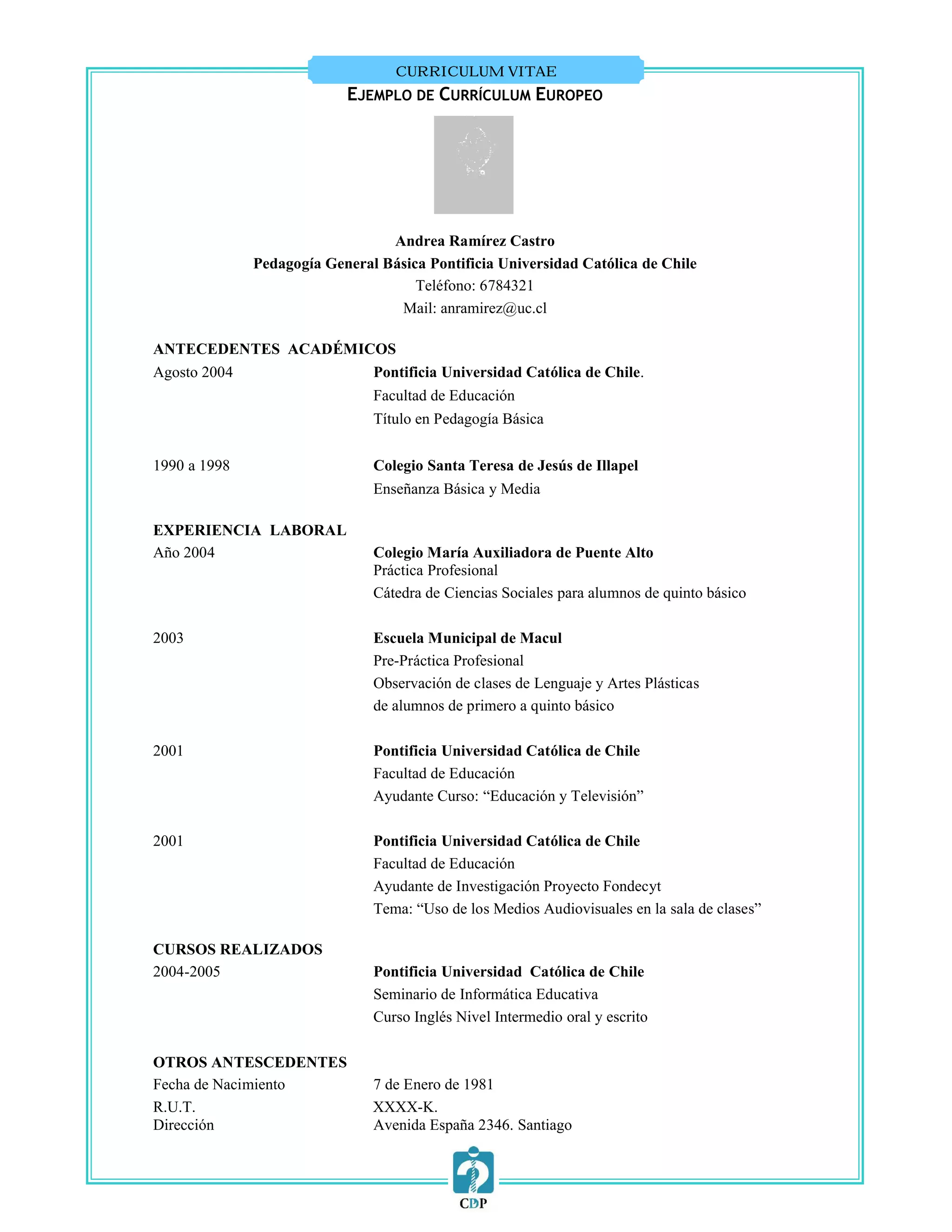 CURRICULUM VITAE
                           EJEMPLO DE CURRÍCULUM EUROPEO




                                 Andrea Ramírez Castro
              Pedagogía General Básica Pontificia Universidad Católica de Chile
                                     Teléfono: 6784321
                                  Mail: anramirez@uc.cl

ANTECEDENTES ACADÉMICOS
Agosto 2004          Pontificia Universidad Católica de Chile.
                               Facultad de Educación
                               Título en Pedagogía Básica


1990 a 1998                    Colegio Santa Teresa de Jesús de Illapel
                               Enseñanza Básica y Media

EXPERIENCIA LABORAL
Año 2004                       Colegio María Auxiliadora de Puente Alto
                               Práctica Profesional
                               Cátedra de Ciencias Sociales para alumnos de quinto básico

2003                           Escuela Municipal de Macul
                               Pre-Práctica Profesional
                               Observación de clases de Lenguaje y Artes Plásticas
                               de alumnos de primero a quinto básico

2001                           Pontificia Universidad Católica de Chile
                               Facultad de Educación
                               Ayudante Curso: “Educación y Televisión”

2001                           Pontificia Universidad Católica de Chile
                               Facultad de Educación
                               Ayudante de Investigación Proyecto Fondecyt
                               Tema: “Uso de los Medios Audiovisuales en la sala de clases”

CURSOS REALIZADOS
2004-2005                      Pontificia Universidad Católica de Chile
                               Seminario de Informática Educativa
                               Curso Inglés Nivel Intermedio oral y escrito

OTROS ANTESCEDENTES
Fecha de Nacimiento            7 de Enero de 1981
R.U.T.                         XXXX-K.
Dirección                      Avenida España 2346. Santiago
 