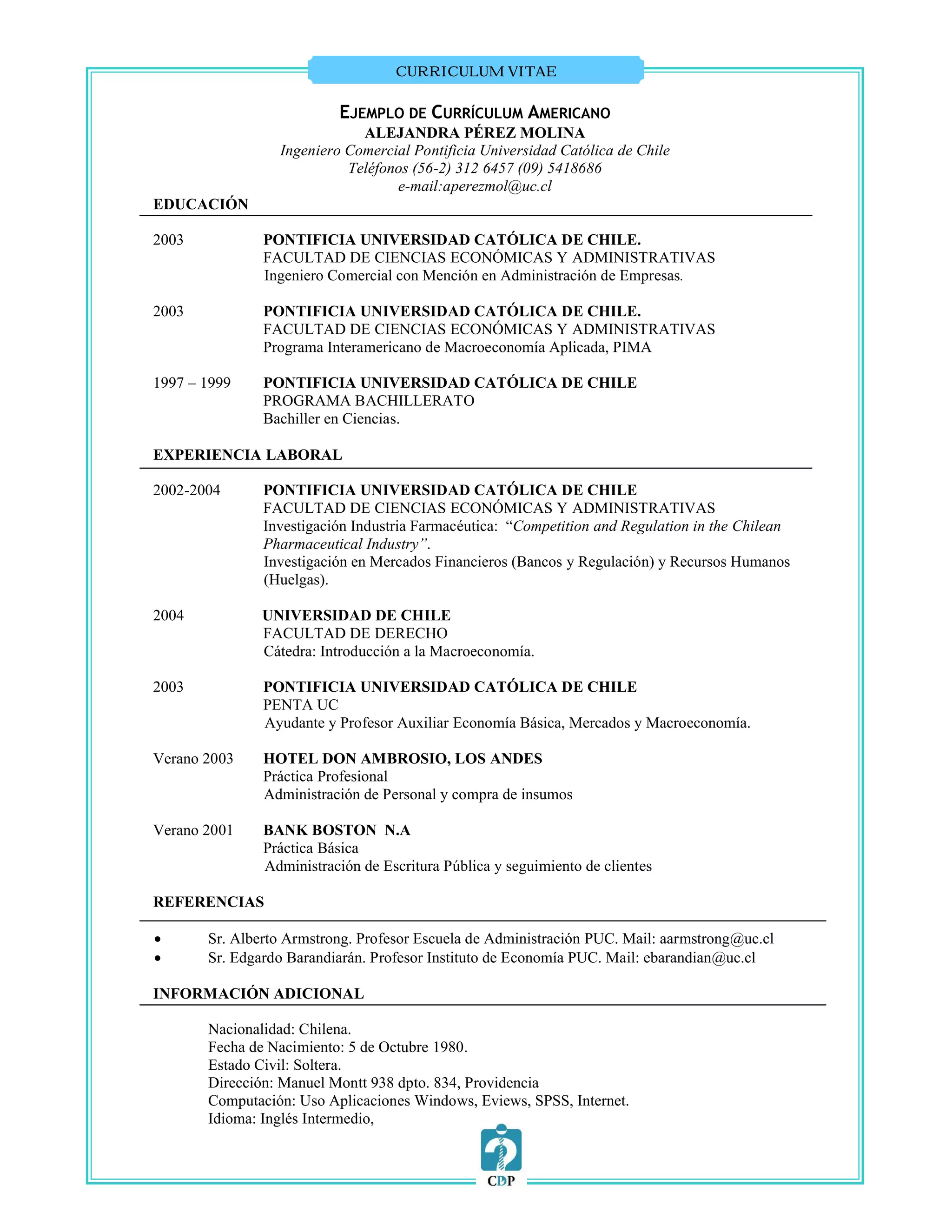 CURRICULUM VITAE


                          EJEMPLO DE CURRÍCULUM AMERICANO
                             ALEJANDRA PÉREZ MOLINA
                 Ingeniero Comercial Pontificia Universidad Católica de Chile
                           Teléfonos (56-2) 312 6457 (09) 5418686
                                  e-mail:aperezmol@uc.cl
EDUCACIÓN

2003           PONTIFICIA UNIVERSIDAD CATÓLICA DE CHILE.
               FACULTAD DE CIENCIAS ECONÓMICAS Y ADMINISTRATIVAS
               Ingeniero Comercial con Mención en Administración de Empresas.

2003           PONTIFICIA UNIVERSIDAD CATÓLICA DE CHILE.
               FACULTAD DE CIENCIAS ECONÓMICAS Y ADMINISTRATIVAS
               Programa Interamericano de Macroeconomía Aplicada, PIMA

1997 – 1999    PONTIFICIA UNIVERSIDAD CATÓLICA DE CHILE
               PROGRAMA BACHILLERATO
               Bachiller en Ciencias.

EXPERIENCIA LABORAL

2002-2004      PONTIFICIA UNIVERSIDAD CATÓLICA DE CHILE
               FACULTAD DE CIENCIAS ECONÓMICAS Y ADMINISTRATIVAS
               Investigación Industria Farmacéutica: “Competition and Regulation in the Chilean
               Pharmaceutical Industry”.
               Investigación en Mercados Financieros (Bancos y Regulación) y Recursos Humanos
               (Huelgas).

2004           UNIVERSIDAD DE CHILE
               FACULTAD DE DERECHO
               Cátedra: Introducción a la Macroeconomía.

2003           PONTIFICIA UNIVERSIDAD CATÓLICA DE CHILE
               PENTA UC
               Ayudante y Profesor Auxiliar Economía Básica, Mercados y Macroeconomía.

Verano 2003    HOTEL DON AMBROSIO, LOS ANDES
               Práctica Profesional
               Administración de Personal y compra de insumos

Verano 2001    BANK BOSTON N.A
               Práctica Básica
               Administración de Escritura Pública y seguimiento de clientes

REFERENCIAS

      Sr. Alberto Armstrong. Profesor Escuela de Administración PUC. Mail: aarmstrong@uc.cl
      Sr. Edgardo Barandiarán. Profesor Instituto de Economía PUC. Mail: ebarandian@uc.cl

INFORMACIÓN ADICIONAL

       Nacionalidad: Chilena.
       Fecha de Nacimiento: 5 de Octubre 1980.
       Estado Civil: Soltera.
       Dirección: Manuel Montt 938 dpto. 834, Providencia
       Computación: Uso Aplicaciones Windows, Eviews, SPSS, Internet.
       Idioma: Inglés Intermedio,
 