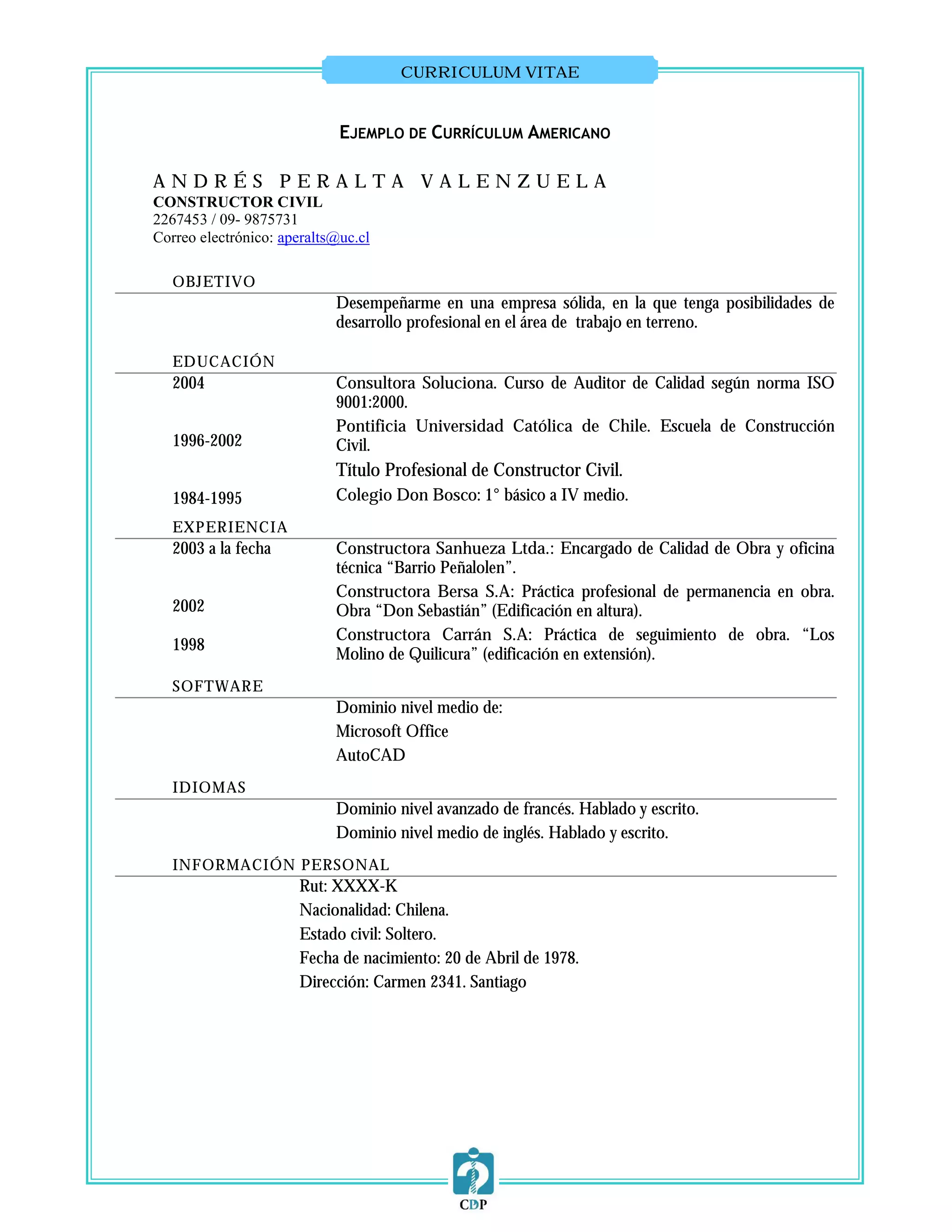 CURRICULUM VITAE


                             EJEMPLO DE CURRÍCULUM AMERICANO

ANDRÉS PERALTA VALENZUELA
CONSTRUCTOR CIVIL
2267453 / 09- 9875731
Correo electrónico: aperalts@uc.cl

   OBJETIVO
                            Desempeñarme en una empresa sólida, en la que tenga posibilidades de
                            desarrollo profesional en el área de trabajo en terreno.

   EDUCACIÓN
   2004                     Consultora Soluciona. Curso de Auditor de Calidad según norma ISO
                            9001:2000.
                            Pontificia Universidad Católica de Chile. Escuela de Construcción
   1996-2002                Civil.
                            Título Profesional de Constructor Civil.
   1984-1995                Colegio Don Bosco: 1° básico a IV medio.
   EXPERIENCIA
   2003 a la fecha          Constructora Sanhueza Ltda.: Encargado de Calidad de Obra y oficina
                            técnica “Barrio Peñalolen”.
                            Constructora Bersa S.A: Práctica profesional de permanencia en obra.
   2002                     Obra “Don Sebastián” (Edificación en altura).
                            Constructora Carrán S.A: Práctica de seguimiento de obra. “Los
   1998
                            Molino de Quilicura” (edificación en extensión).
   SOFTWARE
                            Dominio nivel medio de:
                            Microsoft Office
                            AutoCAD
   IDIOMAS
                            Dominio nivel avanzado de francés. Hablado y escrito.
                            Dominio nivel medio de inglés. Hablado y escrito.
   INFORMACIÓN PERSONAL
                      Rut: XXXX-K
                      Nacionalidad: Chilena.
                      Estado civil: Soltero.
                      Fecha de nacimiento: 20 de Abril de 1978.
                      Dirección: Carmen 2341. Santiago
 