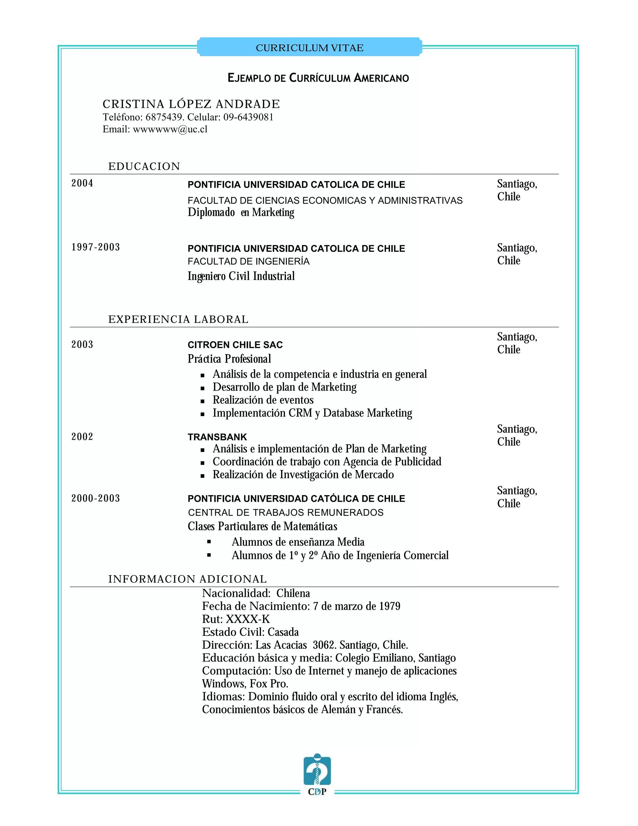 CURRICULUM VITAE


                                   EJEMPLO DE CURRÍCULUM AMERICANO

       CRISTINA LÓPEZ ANDRADE
       Teléfono: 6875439. Celular: 09-6439081
       Email: wwwwww@uc.cl


        EDUCACION
2004                     PONTIFICIA UNIVERSIDAD CATOLICA DE CHILE                        Santiago,
                         FACULTAD DE CIENCIAS ECONOMICAS Y ADMINISTRATIVAS               Chile
                         Diplomado en Marketing

1997-2003                PONTIFICIA UNIVERSIDAD CATOLICA DE CHILE                        Santiago,
                         FACULTAD DE INGENIERÍA                                          Chile
                         Ingeniero Civil Industrial


        EXPERIENCIA LABORAL
                                                                                         Santiago,
2003                     CITROEN CHILE SAC
                                                                                         Chile
                         Práctica Profesional
                            Análisis de la competencia e industria en general

                            Desarrollo de plan de Marketing

                            Realización de eventos

                            Implementación CRM y Database Marketing

                                                                                         Santiago,
2002                     TRANSBANK
                                                                                         Chile
                               Análisis e implementación de Plan de Marketing
                               Coordinación de trabajo con Agencia de Publicidad
                               Realización de Investigación de Mercado
                                                                                         Santiago,
2000-2003                PONTIFICIA UNIVERSIDAD CATÓLICA DE CHILE
                                                                                         Chile
                         CENTRAL DE TRABAJOS REMUNERADOS
                         Clases Particulares de Matemáticas
                                  Alumnos de enseñanza Media
                                  Alumnos de 1º y 2º Año de Ingeniería Comercial

        INFORMACION ADICIONAL
                             Nacionalidad: Chilena
                             Fecha de Nacimiento: 7 de marzo de 1979
                             Rut: XXXX-K
                             Estado Civil: Casada
                             Dirección: Las Acacias 3062. Santiago, Chile.
                             Educación básica y media: Colegio Emiliano, Santiago
                             Computación: Uso de Internet y manejo de aplicaciones
                             Windows, Fox Pro.
                             Idiomas: Dominio fluido oral y escrito del idioma Inglés,
                             Conocimientos básicos de Alemán y Francés.
 