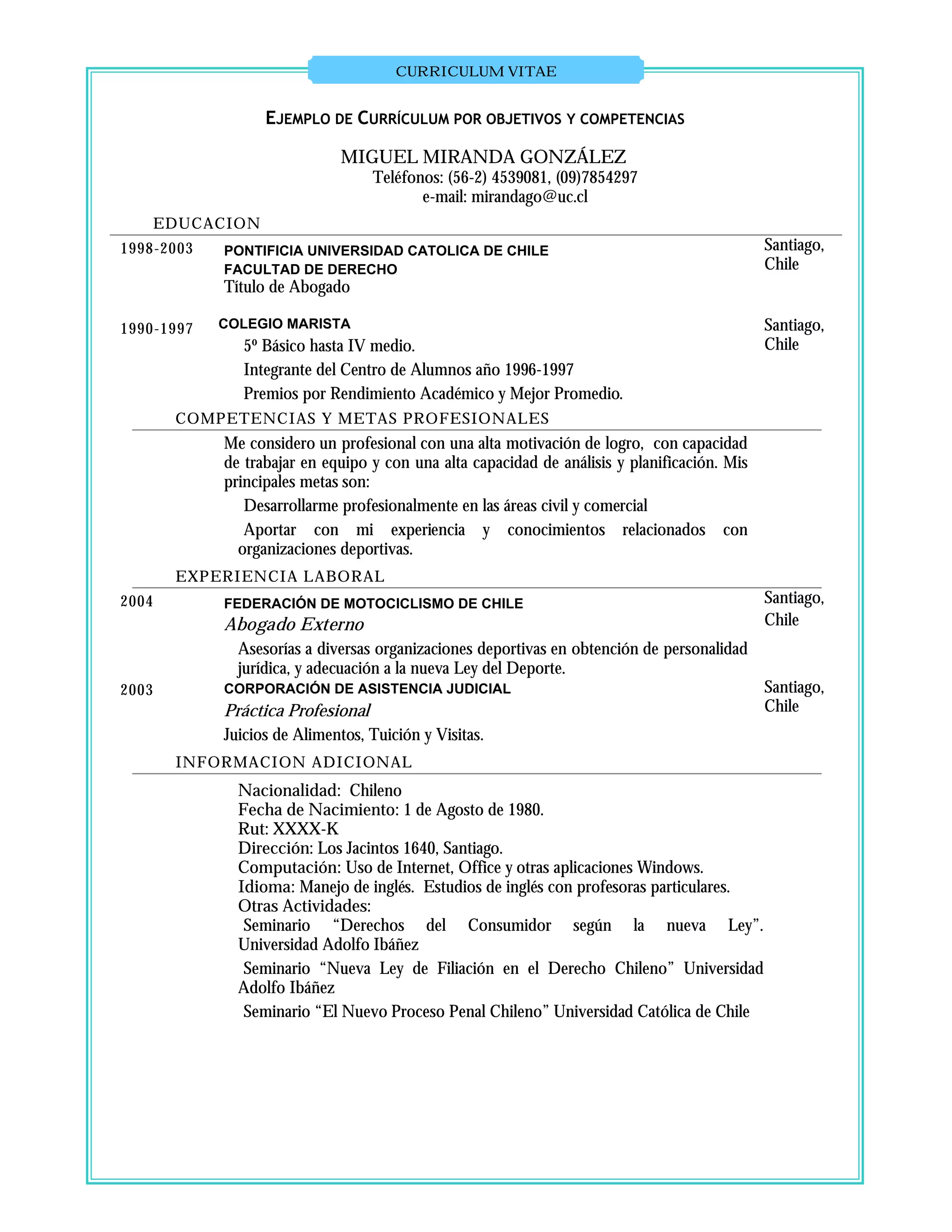 CURRICULUM VITAE


                   EJEMPLO DE CURRÍCULUM POR OBJETIVOS Y COMPETENCIAS

                             MIGUEL MIRANDA GONZÁLEZ
                                  Teléfonos: (56-2) 4539081, (09)7854297
                                         e-mail: mirandago@uc.cl
       EDUCACION
1998-2003   PONTIFICIA UNIVERSIDAD CATOLICA DE CHILE                                          Santiago,
            FACULTAD DE DERECHO                                                               Chile
            Título de Abogado

1990-1997   COLEGIO MARISTA                                                                   Santiago,
               5º Básico hasta IV medio.                                                      Chile
               Integrante del Centro de Alumnos año 1996-1997
               Premios por Rendimiento Académico y Mejor Promedio.
        COMPETENCIAS Y METAS PROFESIONALES
            Me considero un profesional con una alta motivación de logro, con capacidad
            de trabajar en equipo y con una alta capacidad de análisis y planificación. Mis
            principales metas son:
               Desarrollarme profesionalmente en las áreas civil y comercial
               Aportar con mi experiencia y conocimientos relacionados con
              organizaciones deportivas.
        EXPERIENCIA LABORAL
2004        FEDERACIÓN DE MOTOCICLISMO DE CHILE                                               Santiago,
            Abogado Externo                                                                   Chile
              Asesorías a diversas organizaciones deportivas en obtención de personalidad
              jurídica, y adecuación a la nueva Ley del Deporte.
2003        CORPORACIÓN DE ASISTENCIA JUDICIAL                                                Santiago,
            Práctica Profesional                                                              Chile
            Juicios de Alimentos, Tuición y Visitas.
        INFORMACION ADICIONAL
              Nacionalidad: Chileno
              Fecha de Nacimiento: 1 de Agosto de 1980.
              Rut: XXXX-K
              Dirección: Los Jacintos 1640, Santiago.
              Computación: Uso de Internet, Office y otras aplicaciones Windows.
              Idioma: Manejo de inglés. Estudios de inglés con profesoras particulares.
              Otras Actividades:
               Seminario “Derechos del Consumidor según la nueva Ley”.
              Universidad Adolfo Ibáñez
               Seminario “Nueva Ley de Filiación en el Derecho Chileno” Universidad
              Adolfo Ibáñez
               Seminario “El Nuevo Proceso Penal Chileno” Universidad Católica de Chile
 