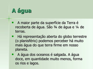 A água A maior parte da superfície da Terra é recoberta de água. São ¾ de água e ¼ de terras. Há representação aberta do globo terrestre (o planisfério) podemos perceber há muito mais água do que terra firme em nosso planeta. A água dos oceanos é salgada. A água doce, em quantidade muito menos, forma os rios e lagos. 