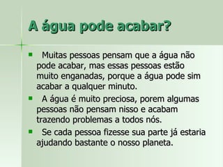 A água pode acabar? Muitas pessoas pensam que a água não pode acabar, mas essas pessoas estão muito enganadas, porque a água pode sim acabar a qualquer minuto. A água é muito preciosa, porem algumas pessoas não pensam nisso e acabam trazendo problemas a todos nós. Se cada pessoa fizesse sua parte já estaria ajudando bastante o nosso planeta.  