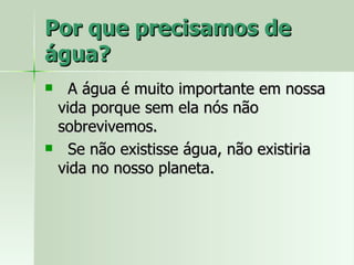 Por que precisamos de água? A água é muito importante em nossa vida porque sem ela nós não sobrevivemos. Se não existisse água, não existiria vida no nosso planeta. 
