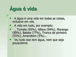 Água é vida A água é uma vida em todas as coisas, inclusive em nós. A vida em tudo, por exemplo: _ Tomate (95%), Alface (94%), Morango (89%), Batata (77%), Tronco de pinheiro (55%), Amendoim (5%)... Viu tudo isso tem água, nem que seja pouquisima. 