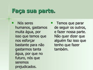 Faça sua parte. Nós seres humanos, gastamos muita água, por isso que temos que nos esforçar bastante para não gastarmos tanta água, por que no futuro, nós que seremos prejudicados. Temos que parar de seguir os outros, e fazer nossa parte. Não quer dizer que alguém faz isso que tenho que fazer também. 