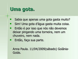 Uma gota. Sabia que apenas uma gota gasta muito? Sim! Uma gota d’água gasta muita coisa. Então é por isso que nós não devemos deixar pingando uma torneira, nem um chuveiro, nem nada. Então, faça sua parte. Anna Paula. 11/04/2009(sábado) Goiânia-Goiás. 