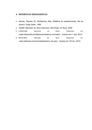 4. REFERÊNCIAS BIBLIOGRÁFICAS 
 Adorno, Theodor W.; Horkheimer, Max. Dialética do esclarecimento. Rio de 
Janeiro: Jorge Zahar, 1985. 
 ASSIS, Machado de. Dom Casmurro. São Paulo: W. Buch. 2006 
 LITERATURA: Realismo no Brasil. Disponivel em: 
<www.infoescola.com/literatura/realismo-no-brasil/>. Acesso em: 1 dez. 2014. 
 RELEITURAS: Machado de Assis. Disponível em: 
<www.releituras.com/machadodeassis_bio.asp>. Acesso em: 28 nov. 2014. 
. 
