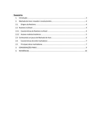 Sumário 
1. Introdução ......................................................................................................................... 3 
2. Machado de Assis: inovador e revolucionário....................................................................... 4 
2.1. Origens do Realismo ....................................................................................................... 4 
2.2 Realismo no Brasil .............................................................................................................. 4 
2.2.1 Características do Realismo no Brasil ............................................................................... 4 
2.2.2 Autores realistas brasileiros ............................................................................................ 5 
2.3 Conhecendo um pouco de Machado de Assis ....................................................................... 6 
2.4 Características do estilo machadiano ............................................................................... 7 
2.5 Principais obras machadianas .......................................................................................... 7 
3. CONSIDERAÇÕES FINAIS ..................................................................................................... 9 
4. REFERÊNCIAS ................................................................................................................... 10 
 