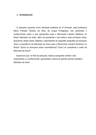 1. INTRODUÇÃO 
A pesquisa proposta como atividade avaliativa do 4º bimestre, pela professora 
Maria Piedade Teodoro da Silva, de Língua Portuguesa, visa aprofundar o 
conhecimento sobre o que representou para o Movimento Literário Realismo no 
Brasil, Machado de Assis, além de apresentar o seu estilo e suas principais obras. 
Buscamos atingir esses objetivos, respondendo às seguintes perguntas de pesquisa: 
Qual a importância de Machado de Assis para o Movimento Literário Realismo no 
Brasil? Quais as principais obras machadianas? Como se caracteriza o estilo de 
Machado de Assis? 
Espera-se que, no final da pesquisa, todas as perguntas tenham sido 
respondidas e o conhecimento aprofundado acerca do grande escritor brasileiro 
Machado de Assis. 
 
