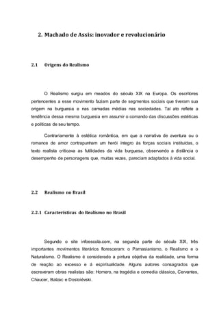 2. Machado de Assis: inovador e revolucionário 
2.1 Origens do Realismo 
O Realismo surgiu em meados do século XIX na Europa. Os escritores 
pertencentes a esse movimento faziam parte de segmentos sociais que tiveram sua 
origem na burguesia e nas camadas médias nas sociedades. Tal ato reflete a 
tendência dessa mesma burguesia em assumir o comando das discussões estéticas 
e políticas de seu tempo. 
Contrariamente à estética romântica, em que a narrativa de aventura ou o 
romance de amor contrapunham um herói íntegro às forças sociais instituídas, o 
texto realista criticava as futilidades da vida burguesa, observando a distância o 
desempenho de personagens que, muitas vezes, pareciam adaptados à vida social. 
2.2 Realismo no Brasil 
2.2.1 Características do Realismo no Brasil 
Segundo o site infoescola.com, na segunda parte do século XIX, três 
importantes movimentos literários floresceram: o Parnasianismo, o Realismo e o 
Naturalismo. O Realismo é considerado a pintura objetiva da realidade, uma forma 
de reação ao excesso e á espiritualidade. Alguns autores consagrados que 
escreveram obras realistas são: Homero, na tragédia e comedia clássica, Cervantes, 
Chaucer, Balzac e Dostoiévski. 
 