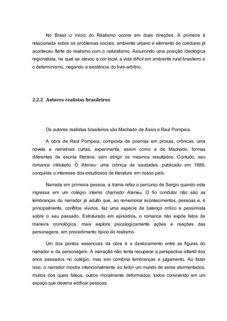 No Brasil o início do Realismo ocorre em duas direções. A primeira é 
relacionada sobre os problemas sociais, ambiente urbano e elemento do cotidiano já 
aconteceu flerte do realismo com o naturalismo. Assumindo uma posição ideológica 
regionalista, na qual se elevou a cor local, a vida difícil em ambiente rural brasileiro e 
o determinismo, negando a existência do livre-arbítrio. 
2.2.2 Autores realistas brasileiros 
Os autores realistas brasileiros são Machado de Assis e Raul Pompeia. 
A obra de Raul Pompeia, composta de poemas em prosas, crônicas, uma 
novela e narrativas curtas, experimenta, assim como a de Machado, formas 
diferentes de escrita literária, sem atingir os mesmos resultados. Contudo, seu 
romance intitulado O Ateneu: uma crônica de saudades, publicado em 1888, 
conquista o interesse dos estudiosos de literatura em nosso país. 
Narrada em primeira pessoa, a trama refaz o percurso de Sergio quando este 
ingressa em um colégio interno chamado Ateneu. O fio condutor não são as 
lembranças do narrador já adulto que, ao rememorar acontecimentos, pessoas e, é 
principalmente, conflitos vividos, faz uma espécie de balanço critico e pessimista 
sobre o seu passado. Estruturado em episódios, o romance não expõe fatos de 
maneira cronológica, mais explora psicologicamente ações e reações das 
personagens, em procedimento típico do realismo. 
Um dos pontos essenciais da obra é o deslocamento entre as figuras do 
narrador e da personagem. A narração não tenta recuperar a perspectiva infantil dos 
anos passados no colégio, mas sim combina lembranças e julgamento. Ao fazer 
isso, o narrador mostra intencionalmente ao leitor um mundo de seres atormentados, 
muitos dos quais falsos, outros moralmente deformados, todos convivendo em um 
espaço que deveria edificar pessoas. 
 