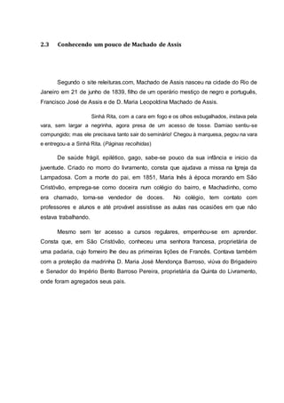 2.3 Conhecendo um pouco de Machado de Assis 
Segundo o site releituras.com, Machado de Assis nasceu na cidade do Rio de 
Janeiro em 21 de junho de 1839, filho de um operário mestiço de negro e português, 
Francisco José de Assis e de D. Maria Leopoldina Machado de Assis. 
Sinhá Rita, com a cara em fogo e os olhos esbugalhados, instava pela 
vara, sem largar a negrinha, agora presa de um acesso de tosse. Damiao sentiu-se 
compungido; mas ele precisava tanto sair do seminário! Chegou à marquesa, pegou na vara 
e entregou-a a Sinhá Rita. (Páginas recolhidas) 
De saúde frágil, epilético, gago, sabe-se pouco da sua infância e inicio da 
juventude. Criado no morro do livramento, consta que ajudava a missa na Igreja da 
Lampadosa. Com a morte do pai, em 1851, Maria Inês à época morando em São 
Cristóvão, emprega-se como doceira num colégio do bairro, e Machadinho, como 
era chamado, torna-se vendedor de doces. No colégio, tem contato com 
professores e alunos e até provável assistisse as aulas nas ocasiões em que não 
estava trabalhando. 
Mesmo sem ter acesso a cursos regulares, empenhou-se em aprender. 
Consta que, em São Cristóvão, conheceu uma senhora francesa, proprietária de 
uma padaria, cujo forneiro lhe deu as primeiras lições de Francês. Contava também 
com a proteção da madrinha D. Maria José Mendonça Barroso, viúva do Brigadeiro 
e Senador do Império Bento Barroso Pereira, proprietária da Quinta do Livramento, 
onde foram agregados seus pais. 
 