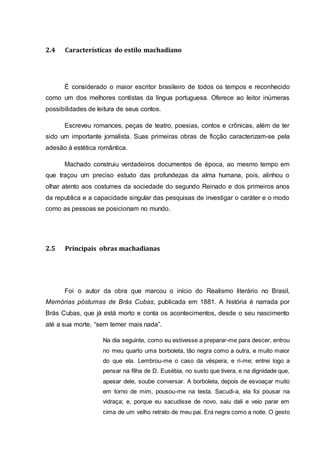 2.4 Características do estilo machadiano 
É considerado o maior escritor brasileiro de todos os tempos e reconhecido 
como um dos melhores contistas da língua portuguesa. Oferece ao leitor inúmeras 
possibilidades de leitura de seus contos. 
Escreveu romances, peças de teatro, poesias, contos e crônicas, além de ter 
sido um importante jornalista. Suas primeiras obras de ficção caracterizam-se pela 
adesão à estética romântica. 
Machado construiu verdadeiros documentos de época, ao mesmo tempo em 
que traçou um preciso estudo das profundezas da alma humana, pois, alinhou o 
olhar atento aos costumes da sociedade do segundo Reinado e dos primeiros anos 
da republica e a capacidade singular das pesquisas de investigar o caráter e o modo 
como as pessoas se posicionam no mundo. 
2.5 Principais obras machadianas 
Foi o autor da obra que marcou o início do Realismo literário no Brasil, 
Memórias póstumas de Brás Cubas, publicada em 1881. A história é narrada por 
Brás Cubas, que já está morto e conta os acontecimentos, desde o seu nascimento 
até a sua morte, “sem temer mais nada”. 
Na dia seguinte, como eu estivesse a preparar-me para descer, entrou 
no meu quarto uma borboleta, tão negra como a outra, e muito maior 
do que ela. Lembrou-me o caso da véspera, e ri-me; entrei logo a 
pensar na filha de D. Eusébia, no susto que tivera, e na dignidade que, 
apesar dele, soube conversar. A borboleta, depois de esvoaçar muito 
em torno de mim, pousou-me na testa. Sacudi-a, ela foi pousar na 
vidraça; e, porque eu sacudisse de novo, saiu dali e veio parar em 
cima de um velho retrato de meu pai. Era negra como a noite. O gesto 
 
