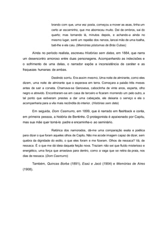 brando com que, uma vez posta, começou a mover as asas, tinha um 
certo ar escarninho, que me aborreceu muito. Dei de ombros, sai do 
quarto; mas tornando lá, minutos depois, e achando-a ainda no 
mesmo lugar, senti um repelão dos nervos, lancei mão de uma toalha, 
bati-lhe e ela caiu. (Memórias póstumas de Brás Cubas) 
Ainda no período realista, escreveu Histórias sem datas, em 1884, que narra 
um desencontro amoroso entre duas personagens. Acompanhando as indecisões e 
o sofrimento de uma delas, o narrador expõe a inconsistência de caráter e as 
fraquezas humanas de ambas. 
Deolindo sorriu. Era assim mesmo, Uma noite de almirante, como eles 
dizem, uma noite de almirante que o esperava em terra. Começara a paixão três meses 
antes de sair a corveta. Chamava-se Genoveva, caboclinha de vinte anos, esperta, olho 
negro e atrevido. Encontraram-se em casa de terceiro e ficaram morrendo um pelo outro, a 
tal ponto que estiveram prestes a dar uma cabeçada, ele deixaria o serviço e ela o 
acompanharia para a vila mais recôndita do interior. (Histórias sem data) 
Em seguida, Dom Casmurro, em 1899, que é narrado em flashback e conta, 
em primeira pessoa, a história de Bentinho. O protagonista é apaixonado por Capitu, 
mas sua mãe quer torná-lo padre e encaminha-o ao seminário. 
Retórica dos namorados, dá-me uma comparação exata e poética 
para dizer o que foram aqueles olhos de Capitu. Não me acode imagem capaz de dizer, sem 
quebra da dignidade do estilo, o que eles foram e me fizeram. Olhos de ressaca? Vá, de 
ressaca. É o que me dá ideia daquela feição nova. Traziam não sei que fluído misterioso e 
energético, uma força que arrastava para dentro, como a vaga que se retira da praia, nos 
dias de ressaca. (Dom Casmurro) 
Também, Quincas Borba (1891), Esaú e Jacó (1904) e Memórias de Aires 
(1908). 
 