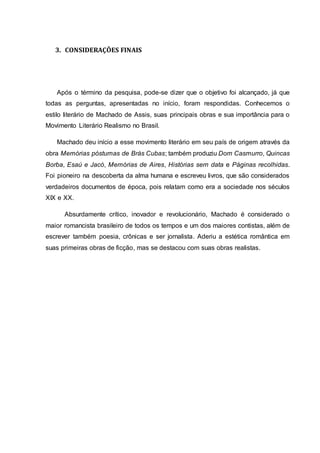 3. CONSIDERAÇÕES FINAIS 
Após o término da pesquisa, pode-se dizer que o objetivo foi alcançado, já que 
todas as perguntas, apresentadas no início, foram respondidas. Conhecemos o 
estilo literário de Machado de Assis, suas principais obras e sua importância para o 
Movimento Literário Realismo no Brasil. 
Machado deu início a esse movimento literário em seu país de origem através da 
obra Memórias póstumas de Brás Cubas; também produziu Dom Casmurro, Quincas 
Borba, Esaú e Jacó, Memórias de Aires, Histórias sem data e Páginas recolhidas. 
Foi pioneiro na descoberta da alma humana e escreveu livros, que são considerados 
verdadeiros documentos de época, pois relatam como era a sociedade nos séculos 
XIX e XX. 
Absurdamente crítico, inovador e revolucionário, Machado é considerado o 
maior romancista brasileiro de todos os tempos e um dos maiores contistas, além de 
escrever também poesia, crônicas e ser jornalista. Aderiu a estética romântica em 
suas primeiras obras de ficção, mas se destacou com suas obras realistas. 
 