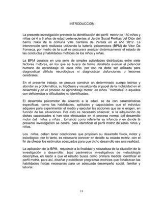 13
INTRODUCCIÓN
La presente investigación pretende la identificación del perfil motriz de 150 niños y
niñas de 4 a 6 años de edad pertenecientes al Jardín Social Perlitas del Otún del
barrio Tokio de la comuna Villa Santana de Pereira en el año 2012. La
intervención será realizada utilizando la batería psicomotora (BPM) de Vitor Da
Fonseca, por medio de la cual se procurara analizar dinámicamente el estado de
las conductas y habilidades motrices de los niños y niñas.
La BPM consiste en una serie de simples actividades distribuidas entre siete
factores motores, en los que se busca de forma detallada evaluar el potencial
humano de aprendizaje de cada niño, por eso no debe ser utilizada para
diagnosticar déficits neurológicos ni diagnosticar disfunciones o lesiones
cerebrales.
En el presente trabajo, se procura construir un determinado cuerpo teórico y
abordar su problemática, su hipótesis y visualizando el papel de la motricidad en el
desarrollo y en el proceso de aprendizaje motriz, en niños ”normales” o aquellos
con deficiencias o dificultades no identificadas.
El desarrollo psicomotor de acuerdo a la edad, se da con características
especificas, como las habilidades, aptitudes y capacidades que el individuo
adquiere para experimentar el medio y ejecutar las acciones que se le exigen, en
función de las situaciones. Por esto es necesario observar, si la adquisición de
dichas capacidades si han sido efectuadas en el proceso normal del desarrollo
motor del niños y niñas , tomando como referente su infancia y en donde la
presente investigación se centra, para identificar el perfil motriz de estos niños y
niñas.
Los niños, deben tener condiciones que propicien su desarrollo físico, motor y
psicológico; por lo tanto, es necesario conocer en detalle su estado motriz, con el
fin de ofrecer los estímulos adecuados para que dicho desarrollo sea una realidad.
La aplicación de la BPM, responde a la finalidad y naturaleza de la situación de la
investigación a desarrollar, bajo parámetros investigativos de metodología
descriptiva, en razón a que el estudio busca como primera medida identificar el
perfil motriz, para así, diseñar y establecer programas motrices que fortalezcan las
habilidades físicas necesarias para un adecuado desempeño social, familiar y
laboral.
 