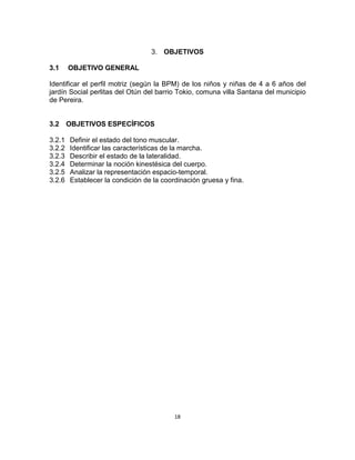 18
3. OBJETIVOS
3.1 OBJETIVO GENERAL
Identificar el perfil motriz (según la BPM) de los niños y niñas de 4 a 6 años del
jardín Social perlitas del Otún del barrio Tokio, comuna villa Santana del municipio
de Pereira.
3.2 OBJETIVOS ESPECÍFICOS
3.2.1 Definir el estado del tono muscular.
3.2.2 Identificar las características de la marcha.
3.2.3 Describir el estado de la lateralidad.
3.2.4 Determinar la noción kinestésica del cuerpo.
3.2.5 Analizar la representación espacio-temporal.
3.2.6 Establecer la condición de la coordinación gruesa y fina.
 