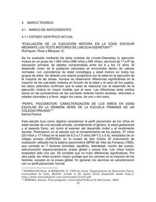 19
4. MARCO TEORICO
4.1 MARCO DE ANTECEDENTES
4.1.1 ESTADO CIENTÍFICO ACTUAL
“EVALUACIÓN DE LA EJECUCIÓN MOTORA EN LA EDAD ESCOLAR
MEDIANTE LOS TESTS MOTORES DE LINCOLN-OSERETSKY”9
Rodríguez, Rosa y Márquez, S.
Se ha evaluado mediante los tests motores de Lincoln-Oseretsky la ejecución
motora en un grupo de 1.083 niños (588 niños y 495 niñas), alumnos de 1º a 6º de
educación primaria, de edades comprendidas entre los 6 y los 12 años. El
desarrollo motor de la población estudiada se encontraba dentro de valores
normales, con coincidencia de edad cronológica y edad motora en todos los
grupos de edad. Se detectó una mejora progresiva con la edad en la ejecución de
la mayoría de las tareas. Aunque se observaron diferencias significativas en la
mayoría de los sub-tests motores en función de la edad y el sexo de los sujetos,
los datos obtenidos confirman que la edad se relaciona con el desarrollo de la
ejecución motora en mayor medida que el sexo. Las diferencias entre ambos
sexos en las puntuaciones de los sub-tests motores fueron escasas, reducidas a
edades concretas y a favor, según los casos, de uno u otro sexo.
“PERFIL PSICOMOTOR: CARACTERIZACIÓN DE LOS NIÑOS EN EDAD
ESCOLAR EN LA PRIMERA SERIE DE LA ESCUELA PRIMARIA DE UN
COLEGIO PRIVADO”10
Karina Pereira
Este estudio tuvo como objetivo caracterizar el perfil psicomotor de los niños en
edad escolar de una escuela privada, considerando el género, la edad gestacional
y el aspecto físico, así como el examen del desarrollo motor y el rendimiento
escolar. Participaron en el estudio con el consentimiento de los padres, 37 niños
(20 niños y 17 niñas) en la edad de 6,5 a 7,5 años (M=7,2 ± 0,4), reclutados de un
colegio privado (SAPIENS), en la ciudad de San Carlos. El instrumento de
evaluación utilizado fue la batería psicomotora (BPM) de Vitor da Fonseca (1995),
que consiste en 7 factores tonicidad, equilibrio, lateralidad, noción del cuerpo,
estructuración espacio-temporal, praxia global y praxia fina. Los niños fueron
evaluados sólo una vez. Se constató que no hubo diferencias significativas. Por
otra parte, las niñas tuvieron mayor puntaje que los varones en la mayoría de los
factores, excepto en la praxia global. En general, los alumnos se caracterizaron
con un perfil psicomotor normal.
9 RODRÍGUEZ Rosa, & MÁRQUEZ, S. 1996 [en línea] Departamento de Educación Física,
Universidad de León, Madrid. [citado el 06 marzo 2010] disponible desde http://
http://www.cienciadeporte.com/motricidad/2/art7.pdf
10 PEREIRA, Karina. Tesis posgrado. Universidad Federal De São Carlos. 2005
 