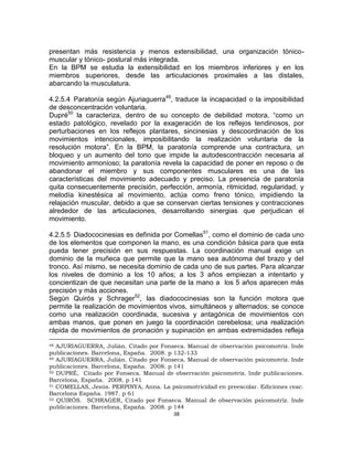 38
presentan más resistencia y menos extensibilidad, una organización tónico-
muscular y tónico- postural más integrada.
En la BPM se estudia la extensibilidad en los miembros inferiores y en los
miembros superiores, desde las articulaciones proximales a las distales,
abarcando la musculatura.
4.2.5.4 Paratonía según Ajuriaguerra49
, traduce la incapacidad o la imposibilidad
de desconcentración voluntaria.
Dupré50
la caracteriza, dentro de su concepto de debilidad motora, “como un
estado patológico, revelado por la exageración de los reflejos tendinosos, por
perturbaciones en los reflejos plantares, sincinesias y descoordinación de los
movimientos intencionales, imposibilitando la realización voluntaria de la
resolución motora”. En la BPM, la paratonía comprende una contractura, un
bloqueo y un aumento del tono que impide la autodescontracción necesaria al
movimiento armonioso; la paratonía revela la capacidad de poner en reposo o de
abandonar el miembro y sus componentes musculares es una de las
características del movimiento adecuado y preciso. La presencia de paratonía
quita consecuentemente precisión, perfección, armonía, ritmicidad, regularidad, y
melodía kinestésica al movimiento, actúa como freno tónico, impidiendo la
relajación muscular, debido a que se conservan ciertas tensiones y contracciones
alrededor de las articulaciones, desarrollando sinergias que perjudican el
movimiento.
4.2.5.5 Diadococinesias es definida por Comellas51
, como el dominio de cada uno
de los elementos que componen la mano, es una condición básica para que esta
pueda tener precisión en sus respuestas. La coordinación manual exige un
dominio de la muñeca que permite que la mano sea autónoma del brazo y del
tronco. Así mismo, se necesita dominio de cada uno de sus partes. Para alcanzar
los niveles de dominio a los 10 años; a los 3 años empiezan a intentarlo y
concientizan de que necesitan una parte de la mano a los 5 años aparecen más
precisión y más acciones.
Según Quirós y Schrager52
, las diadococinesias son la función motora que
permite la realización de movimientos vivos, simultáneos y alternados; se conoce
como una realización coordinada, sucesiva y antagónica de movimientos con
ambas manos, que ponen en juego la coordinación cerebelosa; una realización
rápida de movimientos de pronación y supinación en ambas extremidades refleja
48 AJURIAGUERRA, Julián. Citado por Fonseca. Manual de observación psicomotriz. Inde
publicaciones. Barcelona, España. 2008. p 132-133
49 AJURIAGUERRA, Julián. Citado por Fonseca. Manual de observación psicomotriz. Inde
publicaciones. Barcelona, España. 2008. p 141
50 DUPRÉ, Citado por Fonseca. Manual de observación psicomotriz. Inde publicaciones.
Barcelona, España. 2008. p 141
51 COMELLAS, Jesús. PERPINYA, Anna. La psicomotricidad en preescolar. Ediciones ceac.
Barcelona España. 1987. p 61
52 QUIRÓS. SCHRAGER, Citado por Fonseca. Manual de observación psicomotriz. Inde
publicaciones. Barcelona, España. 2008. p 144
 