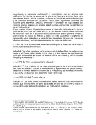 57
necesitando la presencia, participación y concertación con los actores más
calificados del deporte, la recreación, la educación física y la actividad física para
que esto se lleve a cabo se pretende conformar el Comité Nacional de Recreación
y la Comisión Nacional de Educación Física como organismos asesores del
sistema para coordinar, articular, armonizar y fortalecer las capacidades del
sistema creando espacios de diálogo social con los actores mas representativos
en el nivel nacional.
En su objetivo número 22 pretende promover el desarrollo de la educación física a
partir de los currículos escolares en todo el país esto es la institucionalización de
la educación física en la educación básica (preescolar, básica primaria y media),
promoviendo la cultura de hábitos y estilos de vida saludables y ampliando la
concepción sobre estándares y competencias educativas para que se reconozca
el desarrollo motor y su interdependencia con las otras competencias.
o Ley 7 de 1979: Por la cual se dictan las normas para la protección de la niñez y
como objeto el siguiente artículo:
Artículo 2: “La niñez constituye parte fundamental de toda política para el progreso
social y el Estado debe brindar a los niños y a los jóvenes la posibilidad de
participar activamente en todas las esferas de la vida social y una formación
integral y multifacética”.91
o Ley 115 de 1994: Ley general de la educación
Artículo 21:92
Los objetivos de los cinco primeros grados de la educación básica
del ciclo de primaria, buscan el conocimiento y ejercitación del propio cuerpo,
mediante la práctica de la educación física, la recreación y los deportes adecuados
a su edad y conducentes a un desarrollo físico y armónico.
o Ley 1098 de 2006: Primera Infancia
Artículo 28: Los niños, niñas y adolescentes tienen derecho a una educación de
calidad que es obligatoria por parte del Estado. Un año de preescolar y nueve de
educación básica. Esta será gratuita en las instituciones estatales.
91 COLOMBIA. CONGRESO DE LA REPÚBLICA. Ley 7. Artículo 2. (24, enero, 1979). Por la
cual se dictan normas para la protección de la Niñez. Diario Oficial. Bogotá, D.C., 1979.
no. 35191. p. 1
92 COLOMBIA. CONGRESO DE LA REPÚBLICA. Ley 115. Artículo 21. (8, Febrero, 1994).
Por la cual se expide la ley general de educación. Diario oficial. Bogotá, D.C. 1994. No.
41214. p. 5
 
