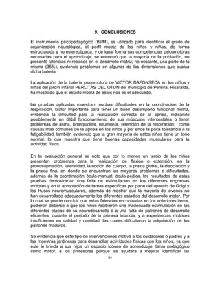 84
9. CONCLUSIONES
El instrumento psicopedagógico (BPM), es utilizado para identificar el grado de
organización neurológica, el perfil motriz de los niños y niñas, de forma
estructurada y no estereotipada; y de igual forma sus competencias psicomotoras
necesarias para el aprendizaje; se encontró que la mayoría de la población, no
presentó falencias ni retrasos en el desarrollo motriz; no obstante, una parte de la
misma (35%), evidencio problemas en algunas de las dimensiones que evalúa
dicha batería.
La aplicación de la batería psicomotora de VICTOR DAFONSECA en los niños y
niñas del jardín infantil PERLITAS DEL OTUN del municipio de Pereira, Risaralda,
ha mostrado que el estado motriz de estos nos es el adecuado.
las pruebas aplicadas muestran muchas dificultades en la coordinación de la
respiración, factor importante para tener un buen desempeño funcional motriz,
evidencia la dificultad para la realización correcta de la apnea, indicando
posiblemente un débil funcionamiento de sus músculos intercostales o tener
problemas de asma, bronquiolitis, neumonía, retención de la respiración; como
causas mas comunes de la apnea en los niños y por ende la poca tolerancia a la
fatigabilidad, también evidencio que la gran mayoría de estos niños tiene un tono
normal, lo que muestra que tiene buenas capacidades musculares para la
actividad física.
En la evaluación general se noto que por lo menos un tercio de los niños
presentan problemas para la realización de flexión o extensión, en la
pronosupinación, lateralidad, la noción del cuerpo, la praxia global, la disociación y
la praxia fina, en donde se encuentran las mayores problemas o dificultades,
además de la coordinación óculo-manual, óculo-pedica, los resultados de estas
pruebas demostrarían una falta de estimulación en los diferentes engramas
motores y en la apropiación de tareas especificas por parte del aparato de Golgi y
los Husos neuromusculares, además de mostrar que la mayoría de jóvenes no
han desarrollado adecuadamente los diferentes estadios del desarrollo motor, Por
lo cual se puede concluir que estas falencias encontradas en los anteriores ítems,
pudieron deberse a que los niños recibieron una inadecuada estimulación en las
diferentes etapas de su neurodesarrollo o a una falta de patrones de desarrollo
eficientes, durante el período de la primera infancia, y a experiencias motrices
insuficientes en calidad y cantidad; las cuales dificultaron la adquisición de los
patrones maduros.
Se evidencia que este tipo de intervenciones motiva a los cuidadores o padres y a
las maestras jardineras para desarrollar actividades físicas con los niños, ya que
este le brinda a sus hijos un espacio idóneo de aprendizaje, tanto pedagógico
como motor, a los profesores porque les ayudara a mejorar identificar las
 