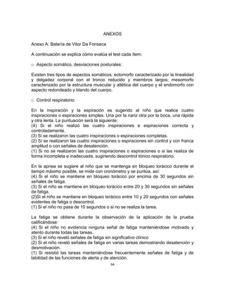94
ANEXOS
Anexo A: Batería de Vitor Da Fonseca
A continuación se explica cómo evalúa el test cada ítem:
o Aspecto somático, desviaciones posturales:
Existen tres tipos de aspectos somáticos: ectomorfo caracterizado por la linealidad
y delgadez corporal con el tronco reducido y miembros largos; mesomorfo
caracterizado por la estructura muscular y atlética del cuerpo y el endomorfo con
aspecto redondeado y blando del cuerpo.
o Control respiratorio:
En la inspiración y la espiración es sugerido al niño que realice cuatro
inspiraciones o espiraciones simples. Una por la nariz otra por la boca, una rápida
y otra lenta. La puntuación será la siguiente:
(4) Si el niño realizó las cuatro inspiraciones e espiraciones correcta y
controladamente.
(3) Si se realizaron las cuatro inspiraciones o espiraciones completas.
(2) Si se realizaron las cuatro inspiraciones o espiraciones sin control y con franca
amplitud o con señales de desatención.
(1) Si no se realizaron las cuatro inspiraciones o espiraciones o si las realiza de
forma incompleta e inadecuada, sugiriendo descontrol tónico respiratorio.
En la apnea se sugiere al niño que se mantenga en bloqueo torácico durante el
tiempo máximo posible, se mide con cronómetro y se puntúa, así:
(4) Si el niño se mantiene en bloqueo torácico por encima de 30 segundos sin
señales de fatiga.
(3) Si el niño se mantiene en bloqueo torácico entre 20 y 30 segundos sin señales
de fatiga.
(2)Si el niño se mantiene en bloqueo torácico entre 10 y 20 segundos con señales
evidentes de fatiga o descontrol.
(1) Si el niño no pasa de 10 segundos o si no se realiza la tarea.
La fatiga se obtiene durante la observación de la aplicación de la prueba
calificándose:
(4) Si el niño no evidencia ninguna señal de fatiga manteniéndose motivado y
atento durante todas las tareas.
(3) Si el niño reveló señales de fatiga sin significativo clínico
(2) Si el niño reveló señales de fatiga en varias tareas demostrando desatención y
desmotivación.
(1) Si resistió las tareas manteniéndose frecuentemente señales de fatiga y de
labilidad de las funciones de alerta y de atención.
 