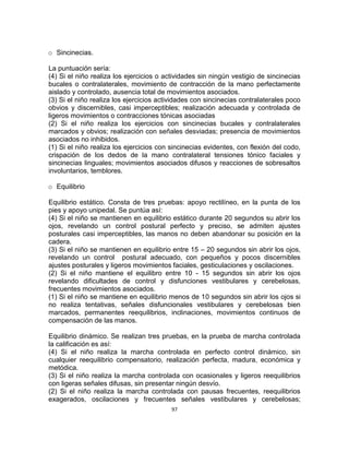 97
o Sincinecias.
La puntuación sería:
(4) Si el niño realiza los ejercicios o actividades sin ningún vestigio de sincinecias
bucales o contralaterales, movimiento de contracción de la mano perfectamente
aislado y controlado, ausencia total de movimientos asociados.
(3) Si el niño realiza los ejercicios actividades con sincinecias contralaterales poco
obvios y discernibles, casi imperceptibles; realización adecuada y controlada de
ligeros movimientos o contracciones tónicas asociadas
(2) Si el niño realiza los ejercicios con sincinecias bucales y contralaterales
marcados y obvios; realización con señales desviadas; presencia de movimientos
asociados no inhibidos.
(1) Si el niño realiza los ejercicios con sincinecias evidentes, con flexión del codo,
crispación de los dedos de la mano contralateral tensiones tónico faciales y
sincinecias linguales; movimientos asociados difusos y reacciones de sobresaltos
involuntarios, temblores.
o Equilibrio
Equilibrio estático. Consta de tres pruebas: apoyo rectilíneo, en la punta de los
pies y apoyo unipedal. Se puntúa así:
(4) Si el niño se mantienen en equilibrio estático durante 20 segundos su abrir los
ojos, revelando un control postural perfecto y preciso, se admiten ajustes
posturales casi imperceptibles, las manos no deben abandonar su posición en la
cadera.
(3) Si el niño se mantienen en equilibrio entre 15 – 20 segundos sin abrir los ojos,
revelando un control postural adecuado, con pequeños y pocos discernibles
ajustes posturales y ligeros movimientos faciales, gesticulaciones y oscilaciones.
(2) Si el niño mantiene el equilibro entre 10 - 15 segundos sin abrir los ojos
revelando dificultades de control y disfunciones vestibulares y cerebelosas,
frecuentes movimientos asociados.
(1) Si el niño se mantiene en equilibrio menos de 10 segundos sin abrir los ojos si
no realiza tentativas, señales disfuncionales vestibulares y cerebelosas bien
marcados, permanentes reequilibrios, inclinaciones, movimientos continuos de
compensación de las manos.
Equilibrio dinámico. Se realizan tres pruebas, en la prueba de marcha controlada
la calificación es así:
(4) Si el niño realiza la marcha controlada en perfecto control dinámico, sin
cualquier reequilibrio compensatorio, realización perfecta, madura, económica y
metódica.
(3) Si el niño realiza la marcha controlada con ocasionales y ligeros reequilibrios
con ligeras señales difusas, sin presentar ningún desvío.
(2) Si el niño realiza la marcha controlada con pausas frecuentes, reequilibrios
exagerados, oscilaciones y frecuentes señales vestibulares y cerebelosas;
 