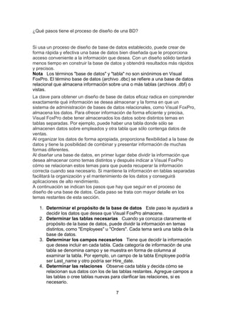 ¿Qué pasos tiene el proceso de diseño de una BD?
Si usa un proceso de diseño de base de datos establecido, puede crear de
forma rápida y efectiva una base de datos bien diseñada que le proporciona
acceso conveniente a la información que desea. Con un diseño sólido tardará
menos tiempo en construir la base de datos y obtendrá resultados más rápidos
y precisos.
Nota Los términos "base de datos" y "tabla" no son sinónimos en Visual
FoxPro. El término base de datos (archivo .dbc) se refiere a una base de datos
relacional que almacena información sobre una o más tablas (archivos .dbf) o
vistas.
La clave para obtener un diseño de base de datos eficaz radica en comprender
exactamente qué información se desea almacenar y la forma en que un
sistema de administración de bases de datos relacionales, como Visual FoxPro,
almacena los datos. Para ofrecer información de forma eficiente y precisa,
Visual FoxPro debe tener almacenados los datos sobre distintos temas en
tablas separadas. Por ejemplo, puede haber una tabla donde sólo se
almacenen datos sobre empleados y otra tabla que sólo contenga datos de
ventas.
Al organizar los datos de forma apropiada, proporciona flexibilidad a la base de
datos y tiene la posibilidad de combinar y presentar información de muchas
formas diferentes.
Al diseñar una base de datos, en primer lugar debe dividir la información que
desea almacenar como temas distintos y después indicar a Visual FoxPro
cómo se relacionan estos temas para que pueda recuperar la información
correcta cuando sea necesario. Si mantiene la información en tablas separadas
facilitará la organización y el mantenimiento de los datos y conseguirá
aplicaciones de alto rendimiento.
A continuación se indican los pasos que hay que seguir en el proceso de
diseño de una base de datos. Cada paso se trata con mayor detalle en los
temas restantes de esta sección.
1. Determinar el propósito de la base de datos Este paso le ayudará a
decidir los datos que desea que Visual FoxPro almacene.
2. Determinar las tablas necesarias Cuando ya conozca claramente el
propósito de la base de datos, puede dividir la información en temas
distintos, como "Employees" u "Orders". Cada tema será una tabla de la
base de datos.
3. Determinar los campos necesarios Tiene que decidir la información
que desea incluir en cada tabla. Cada categoría de información de una
tabla se denomina campo y se muestra en forma de columna al
examinar la tabla. Por ejemplo, un campo de la tabla Employee podría
ser Last_name y otro podría ser Hire_date.
4. Determinar las relaciones Observe cada tabla y decida cómo se
relacionan sus datos con los de las tablas restantes. Agregue campos a
las tablas o cree tablas nuevas para clarificar las relaciones, si es
necesario.
7
 