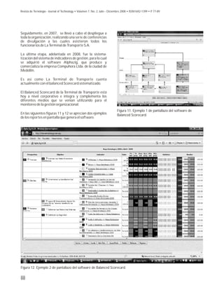 Seguidamente, en 2007, se llevó a cabo el despliegue a
toda la organización, realizando una serie de conferencias
de divulgación a las cuales asistieron todos los
funcionarios de La Terminal de Transporte S.A.
La última etapa, adelantada en 2008, fue la sistema-
tización del sistema de indicadores de gestión, para lo cual
se adquirió el software Alphazig, que produce y
comercializa la empresa Compuhora Ltda. de la ciudad de
Medellín.
Es así como La Terminal de Transporte cuenta
actualmente con el balanced Scorecard sistematizado.
El Balanced Scorecard de la Terminal de Transporte está
hoy a nivel corporativo e integra y complementa los
diferentes medios que se venían utilizando para el
monitoreo de la gestión organizacional.
En las siguientes figuras 11 y 12 se aprecian dos ejemplos
de los reportes en pantalla que genera el software.
88
Figura 11. Ejemplo 1 de pantallazo del software de
Balanced Scorecard.
Figura 12. Ejemplo 2 de pantallazo del software de Balanced Scorecard.
Revista de Tecnología - Journal of Technology • Volumen 7, No. 2, Julio - Diciembre 2008 • ISSN1692-1399 • P. 77-89
 
