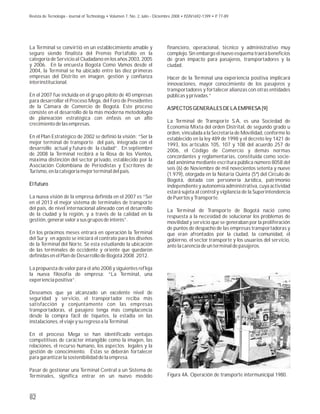 financiero, operacional, técnico y administrativo muy
complejo. Sin embargo el nuevo esquema traerá beneficios
de gran impacto para pasajeros, transportadores y la
ciudad.
Hacer de la Terminal una experiencia positiva implicará
innovaciones, mayor conocimiento de los pasajeros y
transportadores y fortalecer alianzas con otras entidades
públicas y privadas.”
ASPECTOS GENERALES DE LA EMPRESA [9]
La Terminal de Transporte S.A, es una Sociedad de
Economía Mixta del orden Distrital, de segundo grado u
orden, vinculada a la Secretaria de Movilidad, conforme lo
establecido en la ley 489 de 1998 y el decreto ley 1421 de
1993, los artículos 105, 107 y 108 del acuerdo 257 de
2006, el Código de Comercio y demás normas
concordantes y reglamentarias, constituida como socie-
dad anónima mediante escritura pública número 8058 del
seis (6) de Noviembre de mil novecientos setenta y nueve
(1.979), otorgada en la Notaría Quinta (5ª) del Circulo de
Bogotá, dotada con personería Jurídica, patrimonio
independiente y autonomía administrativa, cuya actividad
estará sujeta al control y vigilancia de la Superintendencia
de Puertos y Transporte.
La Terminal de Transporte de Bogotá nació como
respuesta a la necesidad de solucionar los problemas de
movilidad y servicio que se generaban por la proliferación
de puntos de despacho de las empresas transportadoras y
que eran afrontados por la ciudad, la comunidad, el
gobierno, el sector transporte y los usuarios del servicio,
ante la carencia de un terminal de pasajeros.
ASPECTOS GENERALES DE LA EMPRESA [9]
La Terminal se convirtió en un establecimiento amable y
seguro siendo finalista del Premio Portafolio en la
categoría de Servicio al Ciudadano en los años 2003, 2005
y 2006. En la encuesta Bogotá Como Vamos desde el
2004, la Terminal se ha ubicado entre las diez primeras
empresas del Distrito en imagen, gestión y confianza
interinstitucional.
En el 2007 fue incluida en el grupo piloto de 40 empresas
para desarrollar el Proceso Mega, del Foro de Presidentes
de la Cámara de Comercio de Bogotá. Este proceso
consiste en el desarrollo de la más moderna metodología
de planeación estratégica con énfasis en un alto
crecimiento de las empresas.
En el Plan Estratégico de 2002 se definió la visión: “Ser la
mejor terminal de transporte del país, integrada con el
desarrollo actual y futuro de la ciudad”. En septiembre
de 2008 la Terminal recibirá a la Rosa de los Vientos,
máxima distinción del sector privado, establecido por la
Asociación Colombiana de Periodistas y Escritores de
Turismo, en la categoría mejor terminal del país.
El futuro
La nueva visión de la empresa definida en el 2007 es “Ser
en el 2013 el mejor sistema de terminales de transporte
del país, de nivel internacional alineado con el desarrollo
de la ciudad y la región, y a través de la calidad en la
gestión, generar valor a sus grupos de interés”.
En los próximos meses entrará en operación la Terminal
del Sur y en agosto se iniciará el contrato para los diseños
de la Terminal del Norte. Se esta estudiando la ubicación
de las terminales de occidente y oriente que quedaron
definidas en el Plan de Desarrollo de Bogotá 2008 2012.
La propuesta de valor para el año 2008 y siguientes refleja
la nueva filosofía de empresa: “La Terminal, una
experiencia positiva”.
Deseamos que ya alcanzado un excelente nivel de
seguridad y servicio, el transportador reciba más
satisfacción y conjuntamente con las empresas
transportadoras, el pasajero tenga más complacencia
desde la compra fácil de tiquetes, la estadía en las
instalaciones, el viaje y su regreso a la Terminal.
En el proceso Mega se han identificado ventajas
competitivas de carácter intangible como la imagen, las
relaciones, el recurso humano, los aspectos legales y la
gestión de conocimiento. Éstas se deberán fortalecer
para garantizar la sostenibilidad de la empresa.
Pasar de gestionar una Terminal Central a un Sistema de
Terminales, significa entrar en un nuevo modelo
El futuro
82
Figura 4A. Operación de transporte intermunicipal 1980.
Revista de Tecnología - Journal of Technology • Volumen 7, No. 2, Julio - Diciembre 2008 • ISSN1692-1399 • P. 77-89
 