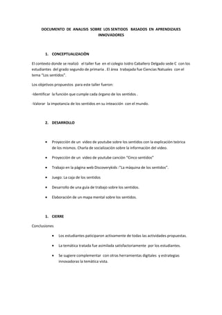 DOCUMENTO DE ANALISIS SOBRE LOS SENTIDOS BASADOS EN APRENDIZAJES
INNOVADORES
1. CONCEPTUALIZACIÒN
El contexto donde se realizó el taller fue en el colegio Isidro Caballero Delgado sede C con los
estudiantes del grado segundo de primaria . El área trabajada fue Ciencias Natuales con el
tema “Los sentidos”.
Los objetivos propuestos para este taller fueron:
-Identificar la función que cumple cada órgano de los sentidos .
-Valorar la impotancia de los sentidos en su inteacción con el mundo.
2. DESARROLLO
• Proyección de un video de youtube sobre los sentidos con la explicaciòn teòrica
de los mismos. Charla de socializaciòn sobre la informaciòn del video.
• Proyecciòn de un video de youtube canciòn “Cinco sentidos”
• Trabajo en la pàgina web Discoverykids :”La màquina de los sentidos”.
• Juego: La caja de los sentidos
• Desarrollo de una guìa de trabajo sobre los sentidos.
• Elaboración de un mapa mental sobre los sentidos.
1. CIERRE
Conclusiones
• Los estudiantes paticiparon activamente de todas las actividades propuestas.
• La temática tratada fue asimilada satisfactoriamente por los estudiantes.
• Se sugiere complementar con otras herramientas digitales y estrategias
innovadoras la temàtica vista.
 