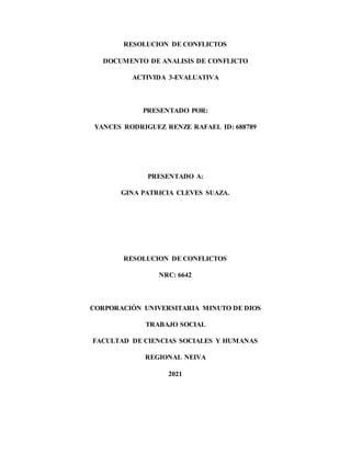 RESOLUCION DE CONFLICTOS
DOCUMENTO DE ANALISIS DE CONFLICTO
ACTIVIDA 3-EVALUATIVA
PRESENTADO POR:
YANCES RODRIGUEZ RENZE RAFAEL ID: 688789
PRESENTADO A:
GINA PATRICIA CLEVES SUAZA.
RESOLUCION DE CONFLICTOS
NRC: 6642
CORPORACIÓN UNIVERSITARIA MINUTO DE DIOS
TRABAJO SOCIAL
FACULTAD DE CIENCIAS SOCIALES Y HUMANAS
REGIONAL NEIVA
2021
 