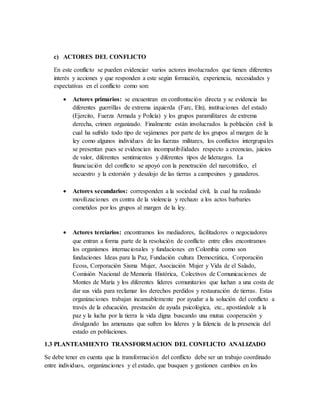 c) ACTORES DEL CONFLICTO
En este conflicto se pueden evidenciar varios actores involucrados que tienen diferentes
interés y acciones y que responden a este según formación, experiencia, necesidades y
expectativas en el conflicto como son:
 Actores primarios: se encuentran en confrontación directa y se evidencia las
diferentes guerrillas de extrema izquierda (Farc, Eln), instituciones del estado
(Ejercito, Fuerza Armada y Policía) y los grupos paramilitares de extrema
derecha, crimen organizado. Finalmente están involucrados la población civil la
cual ha sufrido todo tipo de vejámenes por parte de los grupos al margen de la
ley como algunos individuos de las fuerzas militares, los conflictos intergrupales
se presentan pues se evidencian incompatibilidades respecto a creencias, juicios
de valor, diferentes sentimientos y diferentes tipos de liderazgos. La
financiación del conflicto se apoyó con la penetración del narcotráfico, el
secuestro y la extorsión y desalojo de las tierras a campesinos y ganaderos.
 Actores secundarios: corresponden a la sociedad civil, la cual ha realizado
movilizaciones en contra de la violencia y rechazo a los actos barbaries
cometidos por los grupos al margen de la ley.
 Actores terciarios: encontramos los mediadores, facilitadores o negociadores
que entran a forma parte de la resolución de conflicto entre ellos encontramos
los organismos internacionales y fundaciones en Colombia como son
fundaciones Ideas para la Paz, Fundación cultura Democrática, Corporación
Ecoss, Corporación Sisma Mujer, Asociación Mujer y Vida de el Salado,
Comisión Nacional de Memoria Histórica, Colectivos de Comunicaciones de
Montes de María y los diferentes lideres comunitarios que luchan a una costa de
dar sus vida para reclamar los derechos perdidos y restauración de tierras. Estas
organizaciones trabajan incansablemente por ayudar a la solución del conflicto a
través de la educación, prestación de ayuda psicológica, etc., apostándole a la
paz y la lucha por la tierra la vida digna buscando una mutua cooperación y
divulgando las amenazas que sufren los lideres y la falencia de la presencia del
estado en poblaciones.
1.3 PLANTEAMIENTO TRANSFORMACION DEL CONFLICTO ANALIZADO
Se debe tener en cuenta que la transformación del conflicto debe ser un trabajo coordinado
entre individuos, organizaciones y el estado, que busquen y gestionen cambios en los
 